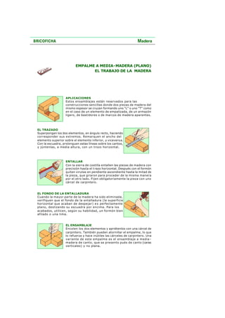 EMPALME A MEDIA-MADERA (PLANO)
EL TRABAJO DE LA MADERA
APLICACIONES
Estos ensamblajes están reservados para las
construcciones sencillas donde dos piezas de madera del
mismo espesor se cruzan formando uno "L" o uno "T" como
en el caso de un elemento de empalizada, de un armazón
ligero, de bastidores o de marcos de madera aparentes.
EL TRAZADO
Superpongan los dos elementos, en ángulo recto, haciendo
corresponder sus extremos. Remarquen el ancho del
elemento superior sobre el elemento inferior, y viceversa.
Con la escuadra, prolonguen estas líneas sobre los cantos,
y júntenlas, a media altura, con un trozo horizontal.
ENTALLAR
Con la sierra de costilla entallen las piezas de madera con
precisión hasta el trazo horizontal. Después con el formón
quiten virutas en pendiente ascendiente hasta la mitad de
la pieza, que giraron para proceder de la misma manera
por el otro lado. Fijen obligatoriamente la pieza con uno
cárcel de carpintero.
EL FONDO DE LA ENTALLADURA
Cuando la mayor parte de la madera ha sido eliminada,
verifiquen que el fondo de la entalladura (la superficie
horizontal que acaban de despejar) e s perfectamente
plano, deslizando su escuadra por encima. Para los
acabados, utilicen, según su habilidad, un formón bien
afilado o una lima.
EL ENSAMBLAJE
Encolen los dos elementos y apriétenlos con una cárcel de
carpintero. También pueden atornillar el empalme, lo que
lo refuerza y hace inútiles las cárceles de carpintero. Una
variante de este empalme es el ensamblaje a media -
madera de canto, que se presento pués de canto (caras
verticales) y no plana.
 