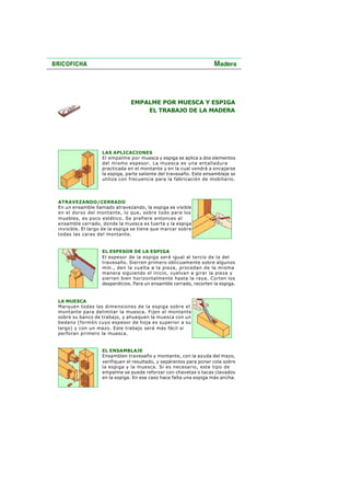 EMPALME POR MUESCA Y ESPIGA
EL TRABAJO DE LA MADERA
LAS APLICACIONES
El empalme por muesca y espiga se aplica a dos elementos
del mismo espesor. La muesca es una entalladura
practicada en el montante y en la cual vendrá a encajarse
la espiga, parte saliente del travesaño. Este ensamblaje se
utiliza con frecuencia para la fabricación de mobiliario.
ATRAVEZANDO/CERRADO
En un ensamble llamado atravezando, la espiga es visible
en el dorso del montante, lo que, sobre todo para los
muebles, es poco estético. Se prefiere entonces el
ensamble cerrado, donde la muesca es tuerta y la espiga
invisible. El largo de la espiga se tiene que marcar sobre
todas las caras del montante.
EL ESPESOR DE LA ESPIGA
El espesor de la espiga será igual al tercio de la del
travesaño. Sierren primero oblicuamente sobre algunos
mm., den la vuelta a la pieza, procedan de la misma
manera siguiendo el inicio, vuelvan a girar la pieza y
sierren bien horizontalmente hasta la raya. Corten los
desperdicios. Para un ensamble cerrado, recorten la espiga.
LA MUESCA
Marquen todas las dimensiones de la espiga sobre el
montante para delimitar la muesca. Fijen el montante
sobre su banco de trabajo, y ahuequen la muesca con un
bedano (formón cuyo espesor de hoja es superior a su
largo) y con un mazo. Este trabajo será más fácil si
perforan primero la muesca.
EL ENSAMBLAJE
Ensamblen travesaño y montante, con la ayuda del mazo,
verifiquen el resultado, y sepárenlos para poner cola sobre
la espiga y la muesca. Si es necesario, este tipo de
empalme se puede reforzar con chavetas o tacas clavados
en la espiga. En ese caso hace falta una espiga más ancha.
 