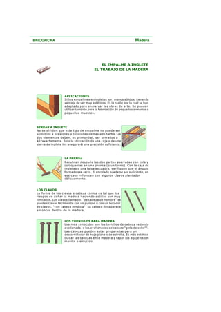 EL EMPALME A INGLETE
EL TRABAJO DE LA MADERA
APLICACIONES
Si los empalmes en ingletes sor. menos sólidos, tienen la
ventaja de ser muy estéticos. Es la razón por la cual se han
adaptado poro enmarcar las obras de arte. Se pueden
utilizar también para la fabricación de pequeños armarios o
pequeños muebles.
SERRAR A INGLETE
No se olviden que este tipo de empalme no puede ser
sometido a presiones o tensiones demasiado fuertes. Los
dos elementos deben, es primordial, ser serrados a
45°exactamente. Solo la utilización de una caja o de una
sierra de inglete les asegurará una precisión suficiente.
LA PRENSA
Recubran después las dos partes aserradas con cola y
colóquenlas en una prensa (o un torno). Con la caja de
ingletes o una falsa escuadra, verifiquen que el ángulo
formado sea recto. El encolado puede no ser suficiente, en
ese caso refuercen con algunos clavos plantados
oblicuamente.
LOS CLAVOS
La forma de los clavos a cabeza cónica es tal que los
riesgos de dañar la madera haciendo astillas son muy
limitados. Los clavos llamados "de cabeza de hombre" se
pueden clavar fácilmente con un punzón o con un botador
de clavos, "con cabeza perdida": su cabeza desaparece
entonces dentro de la madera.
LOS TORNILLOS PARA MADERA
Los más conocidos son los tornillos de cabeza redonda
avellanada, o los avellanados de cabeza "gota de sebo"".
Las cabezas pueden estar preparadas para un
destornillador de hoja plana o de estrella. Es más estético
clavar las cabezas en la madera y tapar los aguje ros con
masilla o enlucido.
 