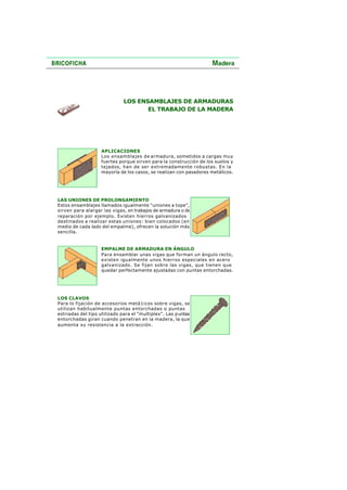LOS ENSAMBLAJES DE ARMADURAS
EL TRABAJO DE LA MADERA
APLICACIONES
Los ensamblajes de armadura, sometidos a cargas muy
fuertes porque sirven para la construcción de los suelos y
tejados, han de ser extremadamente robustas. En la
mayoría de los casos, se realizan con pasadores metálicos.
LAS UNIONES DE PROLONGAMIENTO
Estos ensamblajes llamados igualmente "uniones a tope",
sirven para alargar las vigas, en trabajos de armadura o de
reparación por ejemplo. Existen hierros galvanizados
destinados a realizar estas uniones: bien colocados (en
medio de cada lado del empalme), ofrecen la solución más
sencilla.
EMPALME DE ARMADURA EN ÁNGULO
Para ensamblar unas vigas que forman un ángulo recto,
existen igualmente unos hierros especiales en acero
galvanizado. Se fijan sobre las vigas, que tienen que
quedar perfectamente ajustadas con puntas entorchadas.
LOS CLAVOS
Para lo fijación de accesorios metá1icos sobre vigas, se
utilizan habitualmente puntas entorchadas o puntas
estriadas del tipo utilizado para el "multiplex". Las puntas
entorchadas giran cuando penetran en la madera, la que
aumenta su resistencia a la extracción.
 