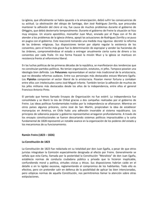 La iglesia, que oficialmente se había opuesto a la emancipación, debió sufrir las consecuencias de
su actitud. La obstinación del obispo de Santiago, don José Rodríguez Zorrilla, que procuraba
mantener la adhesión del clero al rey, fue causa de muchos problemas durante el gobierno de
OHiggins, que debió desterrarlo temporalmente. Durante el gobierno de Freire la situación se hizo
muy enojosa. Un vicario apostólico, monseñor Juan Muzi, enviado por el Papa con el fin de
atender a los problemas de la iglesia chilena, apoyó las actuaciones de Rodríguez Zorrilla y se puso
en pugna con el gobierno. Este reaccionó tomando una medida muy rigurosa: decretó la reforma
de las órdenes religiosas. Sus disposiciones tenían por objeto regular la existencia de los
conventos; pero el hecho más grave fue la determinación de expropiar y vender las haciendas de
las órdenes, comprometiéndose el estado a entregar anualmente cierta suma de dinero a los
conventos por cada fraile. En esa forma fracasó la misión Muzi y la iglesia se mantuvo en
resistencia frente al reformismo liberal.

En las luchas políticas de las primeras décadas de la república, se manifestaron dos tendencias que
no constituían partidos políticos. No tenían organización, estatutos, ni jefes. Tampoco poseían una
ideología bien definida. Los Pelucones representaban el sector más tradicional de la aristocracia,
que no deseaba reformas audaces. Entre sus personajes más destacados estuvo Mariano Egaña.
Los Pipiolos componían el sector liberal de la aristocracia. Poseían menor fortuna y contaban
entre ellos con intelectuales como José Miguel Infante. También tenían la adhesión de muchos de
los jefes militares más destacados desde los años de la independencia, entre ellos el general
Francisco Antonio Pinto.

El periodo que hemos llamado Ensayos de Organización no fue estéril. La independencia fue
consolidada y se liberó la isla de Chiloé gracias a dos campañas realizadas por el gobierno de
Freire. Las ideas políticas fundamentales traídas por la independencia se afianzaron. Mientras en
otros países algunos próceres, como José de San Martín, propiciaban la idea de establecer
monarquías en América, en Chile hubo una adhesión invariable al sistema republicano. Los
principios de soberanía popular y gobierno representativo arraigaron profundamente. A través de
los ensayos constitucionales se fueron descartando sistemas políticos impracticables y la carta
fundamental de 1828 representó un notable avance en la organización de los poderes del estado y
los mecanismos de su funcionamiento.


Ramón Freire (1823 – 1826)

La Constitución de 1823

La Constitución de 1823 fue redactada en su totalidad por don Juan Egaña, a pesar de que otros
juristas integraban la Comisión especialmente designada al efecto por Freire. Generalmente se
señala que esta Carta, llamada por la posteridad la Constitución “Moralista” de don Juan Egaña,
establecía normas de conducta ciudadana pública y privada que la hicieron inaplicable,
confundiendo moral y política, virtudes cívicas y éticas. Sus disposiciones habrían caído en el
detalle o en la rigidez excesiva, reglamentando el compromiso de los habitantes. Todo ello es
efectivo, pero sin pretender salir en defensa de la posibilidad de aplicar las bien intencionadas,
pero utópicas normas de aquella Constitución, nos permitiremos llamar la atención sobre otras
estipulaciones.
 