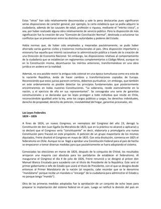 Estas “otras” han sido relativamente desconocidas y vale la pena destacarlas pues significaron
serias disposiciones de carácter general, por ejemplo, la carta establecía que se podía adquirir la
ciudadanía, además de las causales de edad, profesión o riqueza, mediante el “mérito cívico”, o
sea, por haber realizado alguna obra relativamente de servicio público. Pero la disposición de más
significación fue la creación de una “Comisión de Conciliación Normal”, destinada a solucionar los
conflictos que se presentaran entre las distintas autoridades y poderes del Estado.

Había normas que, de haber sido empleadas y mejoradas paulatinamente, se pudo haber
ahorrado varias guerras civiles y trastornos institucionales al país. Otra disposición importante y
visionaria fue aquella que intentó racionalizar la administración pública a través de la creación de
una Dirección de Economía Nacional. Sin embargo, las disposiciones relativas al comportamiento
de la ciudadanía que se establecían en reglamentos complementarios o Código Moral, aunque no
en la Constitución misma, desvirtuaron los méritos anteriores, transformándose en una obra
jurídica sin asidero en la realidad.

Además, no era posible revivir la antigua vida colonial en una época tumultuosa como era esta de
la naciente República, ávida de hacer cambios y transformaciones copiados de Europa.
Reconociendo que estos juicios parecen certeros, debemos puntualizar, sin embargo, que también
en este ordenamiento es posible detectar los principios fundamentales que posteriormente
encontraremos en todas nuestras Constituciones. “La soberanía, reside esencialmente en la
nación, y el ejercicio de ella en sus representantes”. Se consagraba una serie de garantías
constitucionales y se declaraba que las leyes protegen a todo individuo que reside en Chile,
reconociéndole igualdad ante la ley, ante los cargos públicos y cargas, los derechos individuales,
derecho de propiedad, derecho de petición, inviolabilidad del hogar, garantías procesales, etc.


Las Leyes Federales
1824 – 1826

A fines de 1824, un nuevo Congreso, en reemplazo del Congreso del año 23, derogó la
Constitución de don Juan Egaña (la Moralista de 1823, que en la práctica no alcanzó a aplicarse) y
se declaró que el Congreso sería “constituyente” es decir, elaboraría y promulgaría una nueva
Constitución pero fracasó en este propósito. A petición de un grupo mayoritario de los mismos
diputados, Freire disolvió el Congreso en mayo de 1825. Con esta disolución, comienza en 1825 el
federalismo en Chile. Aunque no se llegó a aprobar una Constitución Federal para el país de hecho
se empezaron a tomar diversas medidas para que paulatinamente se fuera adoptando el sistema.

Convocadas las elecciones en marzo de 1826, después de la conquista de Chiloé, los resultados
arrojaron una mayoría casi absoluta para los partidarios de establecer el federalismo. Al
inaugurarse el Congreso el día 4 de julio de 1826, Freire renunció y se designó al prócer don
Manuel Blanco Encalada para sucederlo con el título de Presidente de la República. Este será el
primer gobernante o Jefe de Estado que usará el título de Presidente, con el que se designa desde
entonces al Primer Mandatario de la nación (al respecto, cabe recordar que se le denomina
“mandatario” porque recibe un mandato o “encargo” de la ciudadanía para administrar el Estado y
no porque tenga “mando”).

Otra de las primeras medidas adoptadas fue la aprobación de un conjunto de ocho leyes para
preparar la implantación del sistema federal en el país. Luego se ratificó la división del país en
 
