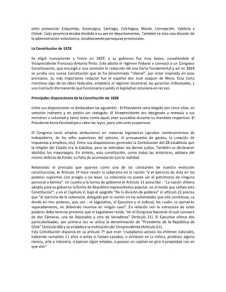 ocho provincias: Coquimbo, Aconcagua, Santiago, Colchagua, Maule, Concepción, Valdivia y
Chiloé. Cada provincia estaba dividida a su vez en departamentos. También se hizo una división de
la administración eclesiástica, estableciendo parroquias provinciales.

La Constitución de 1828

Se eligió nuevamente a Freire en 1827, y su gobierno fue muy breve, sucediéndole el
Vicepresidente Francisco Antonio Pinto. Este abolió el régimen Federal y convocó a un Congreso
Constituyente, que encargó a una comisión la redacción de una Carta Fundamental y así en 1828
se juraba una nueva Constitución que se ha denominado “Liberal”, por estar inspirada en esos
principios. Su más importante redactor fue el español don José Joaquín de Mora. Esta Carta
mantiene algo de las ideas federales, establece el régimen bicameral, las garantías individuales, y
una Comisión Permanente que funcionaría cuando el legislativo estuviera en receso.

Principales disposiciones de la Constitución de 1828

Entre sus disposiciones se destacaban las siguientes : El Presidente sería elegido por cinco años, en
votación indirecta y no podría ser reelegido. El Vicepresidente era designado y removía a sus
ministros a voluntad y tanto éstos como aquél eran acusables durante su mandato respectivo. El
Presidente tenía facultad para vetar las leyes, pero sólo veto suspensivo.

El Congreso tenía amplias atribuciones en materias legislativas (aprobar nombramientos de
trabajadores, de los jefes superiores del ejército, el presupuesto de gastos, la creación de
impuestos y empleos, etc). Entre sus disposiciones generales la Constitución del 28 establecía que
la religión del Estado era la Católica, pero se toleraban los demás cultos. También se declararon
abolidos los mayorazgos. En síntesis, esta constitución, como todas las anteriores, adolece del
mismo defecto de fondo: su falta de acomodación con la realidad.

Reiterando el principio que aparece como una de las constantes de nuestra evolución
constitucional, el Artículo 1º hace residir la soberanía en la nación “y el ejercicio de ésta en los
poderes supremos con arreglo a las leyes. La soberanía no puede ser el patrimonio de ninguna
personal o familia”. En cuanto a la forma de gobierno el Artículo 21 prescribe : “La nación chilena
adopta para su gobierno la forma de República representativa popular, en el modo que señala esta
Constitución”, y en el Capitulo V, bajo el epígrafe “De la división de poderes” el artículo 22 precisa
que “el ejercicio de la soberanía, delegado por la nación en las autoridades que ella constituye, se
divide en tres poderes, que son : el Legislativo, el Ejecutivo y el Judicial, los cuales se ejercerán
separadamente, no debiendo reunirse en ningún caso”. En relación con la estructura de estos
poderes debe tenerse presente que el Legislativo reside “en el Congreso Nacional el cual constará
de dos Cámaras, una de Diputados y otra de Senadores” (Artículo 23). El Ejecutivo ofrece dos
particularidades; por primera vez se utiliza la denominación de “Presidente de la República de
Chile” (Artículo 60) y se establece la institución del Vicepresidente (Artículo 61).
Esta Constitución disponía en su artículo 7º que eran “ciudadanos activos los chilenos naturales,
habiendo cumplido 21 años o antes si fuesen casados, o sirviesen en la milicia, profesen alguna
ciencia, arte o industria, o ejerzan algún empleo, o posean un capitán en giro o propiedad raíz en
que vivir”
 