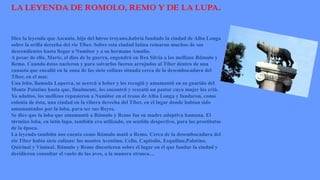 LA LEYENDA DE ROMOLO, REMO Y DE LA LUPA.
Dice la leyenda que Ascanio, hijo del héroe troyano,habría fundado la ciudad de Alba Longa
sobre la orilla derecha del río Tíber. Sobre esta ciudad latina reinaron muchos de sus
descendientes hasta llegar a Numitor y a su hermano Amulio.
A pesar de ello, Marte, el dios de la guerra, engendró en Rea Silvia a los mellizos Rómulo y
Remo. Cuando éstos nacieron y para salvarlos fueron arrojados al Tíber dentro de una
canasta que encalló en la zona de las siete colinas situada cerca de la desembocadura del
Tíber, en el mar.
Una loba, llamada Luperca, se acercó a beber y les recogió y amamantó en su guarida del
Monte Palatino hasta que, finalmente, les encontró y rescató un pastor cuya mujer los crió.
Ya adultos, los mellizos repusieron a Numitor en el trono de Alba Longa y fundaron, como
colonia de ésta, una ciudad en la ribera derecha del Tíber, en el lugar donde habían sido
amamantados por la loba, para ser sus Reyes.
Se dice que la loba que amamantó a Rómulo y Remo fue su madre adoptiva humana. El
término loba, en latín lupa, también era utilizado, en sentido despectivo, para las prostitutas
de la época.
La leyenda también nos cuenta como Rómulo mató a Remo. Cerca de la desembocadura del
río Tíber había siete colinas: los montes Aventino, Celio, Capitolio, Esquilino,Palatino,
Quirinal y Viminal. Rómulo y Remo discutieron sobre el lugar en el que fundar la ciudad y
decidieron consultar el vuelo de las aves, a la manera etrusca…
 