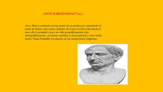 ANCO MARCIO (640-617 a.c.)
Anco Marco continuó con las gestas de su predecesor sometiendo el
poder de Roma sobre otras ciudades del Lacio en dirección hacia el
mar, ello le permitió crecer no sólo geográficamente sino
demográficamente, así mismo también se preocupó tal y como había
hecho Numa Pompilio (su abuelo) de las instituciones religiosas.
 