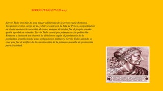 SERVIO TULIO (577-535 a.c.)
Servio Tulio era hijo de una mujer adinerada de la aristocracia Romana.
Tarquinio se hizo cargo de él, y éste se casó con la hija de Prisco, asegurándose
en cierta manera la sucesión al trono, aunque de hecho fue el propio senado
quién aprobó su reinado. Servio Tulio censó por primera vez la población
Romana e instauró un sistema de divisiones según el patrimonio de la
población, estableciendo unas obligaciones militares. Servio Tulio además se
cree que fue el artífice de la construcción de la primera muralla de protección
para la ciudad.
 