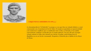 TARQUINIO EL SOBERBIO (534-509 a.c.)
La denominación de “el Soberbio” es porque se cree que hizo un reinado tiránico y cruel,
comenzando con el asesinato de Servio Tulio. El senado no aprobaba su regencia debido
a los numerosos conflictos que se establecían entre el Rey y el Senado, el rey omitía
expresamente cualquier resolución que el senado aplicara. Fue por ello que el propio
senado ordenó su exilio, hizo intentos por iniciar revueltas contra Roma pero la
República ya era un hecho consumado. Tarquinio el Soberbio fue el último de los Reyes
de Roma.
 
