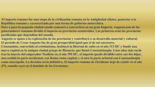 El imperio romano fue una etapa de la civilización romana en la Antigüedad clásica, posterior a la
República romana y caracterizada por una forma de gobierno autocrática.
Poco a poco la pequeña ciudad estado comenzó a convertirse en un gran Imperio. Augusto,uno de los
gobernadores romanos dividió el imperio en provincias senatoriales. Las primeras eran las provincias
pacificadas que dependían del senado.
Augusto se opuso a la explotación de las provincias y contribuyó a su desarrollo material y cultural.
El período de Cesar Augusto fue de gran prosperidad igual que el de sus sucesores.
Constantino, convertido al cristianismo, instituyó la libertad de culto en el año 313 DC y fundó una
nueva capital en la antigua ciudad griega de Bizancio, que llamó Constantinopla. Unos años más tarde
tras la muerte del emperador Teodicio en el año 395 DC, el imperio quedó dividido entre sus dos hijos,
uno recibió la parte occidental, con Roma como capital, y el otro la parte oriental con Constantinopla
como metrópolis. La decisión sería definitiva. El imperio romano de Occidente dejó de existir en el año
476, cuando cayó en el dominio de los Germanos.
 