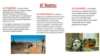 El Teatro:La tragedia: Comenzó siendo
exageradamente fiel a los modelos griegos,
pero evolucionó y llegó incluso a
desentenderse de su representación
escénica, convirtiéndose en un espectáculo
literario de lectura ante un público culto,
como ocurrió con las grandes tragedias de
Séneca en el I d.C.
En la tragedia, al igual que en la comedia,
se utilizaba la técnica de la contaminatio,
es decir, fundir en una sola obra latina
trozos o escenas pertenecientes a dos o
más piezas originales griegas.
La comedia: La comedia
romana era un género que tenía
como objetivo divertir al público
romano, para que pasaran un
buen rato. También había
diversas obras satíricas las cuales
se burlaban de los cargos
políticos de la época.
La estructura: Su origen es
griego, pero se diferencia de éste en que
tiene planta semicircular, y no circular.
Esta modificación se realiza para
conformar una sola estructura entre la
escena y el graderío. La decoración de
todo el conjunto es lujosa: mármoles,
columnas, inscripciones... en especial en
la escena, donde se aplica todo el diseño
de órdenes de los arquitectos romanos.
 