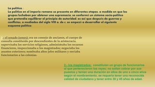 La política :
La política en el imperio romano se presenta en diferentes etapas. a medida en que los
grupos luchaban por obtener una supremacía, se conformó un sistema socio-político
que pretendía equilibrar el principio de autoridad. es así que después de guerras y
conflictos, a mediados del siglo VIII a. de c. se empezó a desarrollar el siguiente
esquema político:
1.- el senado (senex): era un consejo de ancianos, el cuerpo de
consulta constituido por descendientes de la aristocracia.
supervisaba los servicios religiosos, administraba los recursos
financieros, inspeccionaba a los magistrados; negociaba los
asuntos exteriores; nombraba altos jefes militares y enviaba
funcionarios a las colonias.
2.- los magistrados: constituían un grupo de funcionarios
al que pertenecieron los reyes; no solían cobrar por sus
puestos y tenían una duración en ellos de uno a cinco años
según el nombramiento. se requería tener una reconocida
calidad de ciudadano y tener entre 30 y 45 años de edad.
 