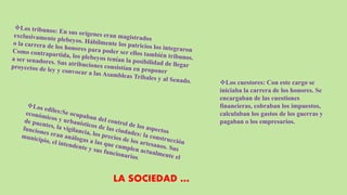 Los cuestores: Con este cargo se
iniciaba la carrera de los honores. Se
encargaban de las cuestiones
financieras, cobraban los impuestos,
calculaban los gastos de los guerras y
pagaban o los empresarios.
LA SOCIEDAD …
 