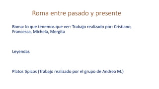 Roma entre pasado y presente
Roma: lo que tenemos que ver: Trabajo realizado por: Cristiano,
Francesca, Michela, Mergita
Leyendas
Platos típicos (Trabajo realizado por el grupo de Andrea M.)
 