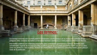 Las termas:
Las termas romanas son recintos públicos destinados a baños típicos de la civilización romana. En las
antiguas villas romanas los baños se llamaban balnea o balneum y si eran públicos thermae o therma.
Eran baños públicos con estancias reservadas para actividades gimnásticas y lúdicas. También eran
considerados lugares de reunión y a ellos acudía la gente que no podía permitirse tener uno en su casa,
como los plebeyos o los esclavos. A veces los emperadores o los patricios concedían baños gratis para el
resto de la población.
 