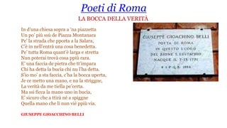 Poeti di Roma
LA BOCCA DELLA VERITÀ
In d’una chiesa sopra a ‘na piazzetta
Un po’ più ssù de Piazza Montanara
Pe’ la strada che pporta a la Salara,
C’è in nell’entrà una cosa benedetta.
Pe’ tutta Roma quant’è larga e stretta
Nun poterai trovà cosa ppiù rara.
E’ una faccia de pietra che tt’impara
Chi ha detta la bucìa chi nu l’ha detta.
S’io mo’ a sta faccia, c’ha la bocca uperta,
Je ce metto una mano, e nu la striggne,
La verità da me tiella pe’certa.
Ma ssi ficca la mano uno in bucìa,
E’ sicuro che a ttìrà né a spiggne
Quella mano che lì nun vié ppiù via.
GIUSEPPE GIOACCHINO BELLI
 