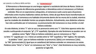 EL "ROMANESCO"
El Romanesco o Romanesque es una lengua regional o sociolecto del área de Roma. Existe un
apreciable conjunto de diferencias gramaticales e idiomáticas entre el romanesco y el italiano
estándar. Rico en en expresiones coloquiales, el romanesco suele usarse para situaciones
informales entre muchos hablantes nativos de Roma. Antes de que Roma fuera transformada en
capital de Italia, el romanesco era hablado únicamente dentro de los muros de la ciudad, mientras
que las ciudades de alrededor tenían sus propios dialectos. Actualmente, esos dialectos urbanos
han sido sustituidos por el romanesco. La pronunciación del romanesco es muy similar a la del
italiano estándar.
En este dialecto, la letra "J" aún se usa y se pronuncia como una "I". Esta letra aparece entre dos
vocales sustituyendo al conjunto "gl", ("ll" española). Ejemplos de este fenómeno se pueden ver en
palabras como "figlio" (hijo en italiano estándar), que en romanesco es "fijo".
La letra "C" seguida por -e o -i tiene un sonido entre la "CH" española y "SH" inglesa. Por ejemplo,
la palabra "cielo", que en italiano estándar se pronuncia [ˈtʃɛlo] y en romanesco [ˈʃɛlo].
La "RR" (pronunciada [r], igual que en castellano) del italiano estándar en romanesco no existe.
Palabras como "birra" o "terra" en romanesco son "bira" y "tera". Este fenómeno es muy reciente,
posterior al siglo XIX.
ver poesía «La Bocca della verità»
 