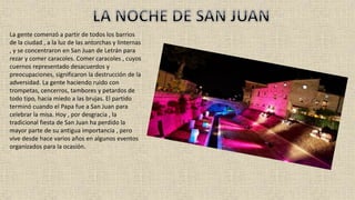 La gente comenzó a partir de todos los barrios
de la ciudad , a la luz de las antorchas y linternas
, y se concentraron en San Juan de Letrán para
rezar y comer caracoles. Comer caracoles , cuyos
cuernos representado desacuerdos y
preocupaciones, significaron la destrucción de la
adversidad. La gente haciendo ruido con
trompetas, cencerros, tambores y petardos de
todo tipo, hacia miedo a las brujas. El partido
terminó cuando el Papa fue a San Juan para
celebrar la misa. Hoy , por desgracia , la
tradicional fiesta de San Juan ha perdido la
mayor parte de su antigua importancia , pero
vive desde hace varios años en algunos eventos
organizados para la ocasión.
 