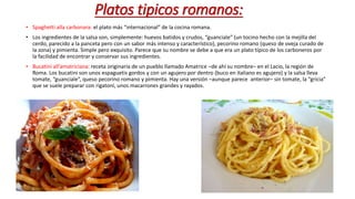 Platos tipicos romanos:
• Spaghetti alla carbonara: el plato más “internacional” de la cocina romana.
• Los ingredientes de la salsa son, simplemente: huevos batidos y crudos, “guanciale” (un tocino hecho con la mejilla del
cerdo, parecido a la panceta pero con un sabor más intenso y característico), pecorino romano (queso de oveja curado de
la zona) y pimienta. Simple pero exquisito. Parece que su nombre se debe a que era un plato típico de los carboneros por
la facilidad de encontrar y conservar sus ingredientes.
• Bucatini all’amatriciana: receta originaria de un pueblo llamado Amatrice –de ahí su nombre– en el Lacio, la región de
Roma. Los bucatini son unos espaguetis gordos y con un agujero por dentro (buco en italiano es agujero) y la salsa lleva
tomate, “guanciale”, queso pecorino romano y pimienta. Hay una versión –aunque parece anterior– sin tomate, la “gricia”
que se suele preparar con rigatoni, unos macarrones grandes y rayados.
 
