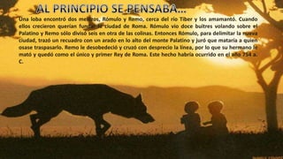 Una loba encontró dos mellizos, Rómulo y Remo, cerca del río Tiber y los amamantó. Cuando
ellos crecieron querían fundar la ciudad de Roma. Rómulo vio doce buitres volando sobre el
Palatino y Remo sólo divisó seis en otra de las colinas. Entonces Rómulo, para delimitar la nueva
ciudad, trazó un recuadro con un arado en lo alto del monte Palatino y juró que mataría a quien
osase traspasarlo. Remo le desobedeció y cruzó con desprecio la línea, por lo que su hermano le
mató y quedó como el único y primer Rey de Roma. Este hecho habría ocurrido en el año 754 a.
C.
 