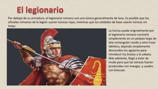 Por debajo de su armadura, el legionario romano usó una túnica generalmente de lana. Es posible que los
oficiales romanos de la legión usaran túnicas rojas, mientras que los soldados de base usaran túnicas sin
tintar.
La túnica usada originalmente por
el legionario romano consistió
simplemente en un pedazo largo de
tela rectangular cosido a otro trozo
idéntico, dejando simplemente
descosidos los agujeros para
introducir los brazos y la cabeza.
Más adelante, llegó a estar de
moda para que las túnicas fueran
producidas con mangas, y usados
con braccae.
 