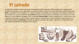La civilización romana contaba con una gran variedad de distintos tipos de calzado, desde botas y zapatos hasta
sandalias de todo tipo, que se adornaban con perlas, bordados e hilos de oro que compraban quienes podían: Las
Baxae, sandalias de fibras vegetales, las Crepida, sandalias acordonadas que cubría gran parte del pie y utilizaba en
gran medida por la clase trabajadora. Las Carbatina, zapatos de pieza simple, acordonados, construidos con un único
pedazo de cuero y detalles agregados arriba de este. Las Solaeae/solea, sandalias características de los romanos que
consistían de una suela a la que se unían tiras de cuero que al juntarse en el centro abrazaban al pie formando un
confortable calzado. Los Sclponeae, utilizados por pobres y esclavos, de madera, tipo zueco y, finalmente el Solo
alto, Sandalia de plataforma utilizadas por los actores.
 