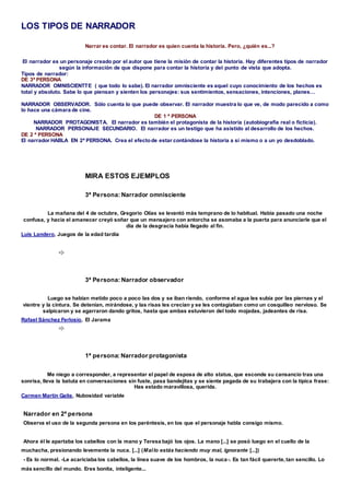 LOS TIPOS DE NARRADOR
Narrar es contar. El narrador es quien cuenta la historia. Pero, ¿quién es...?
El narrador es un personaje creado por el autor que tiene la misión de contar la historia. Hay diferentes tipos de narrador
según la información de que dispone para contar la historia y del punto de vista que adopta.
Tipos de narrador:
DE 3ª PERSONA
NARRADOR OMNISCIENTTE ( que todo lo sabe). El narrador omnisciente es aquel cuyo conocimiento de los hechos es
total y absoluto. Sabe lo que piensan y sienten los personajes: sus sentimientos, sensaciones, intenciones, planes…
NARRADOR OBSERVADOR. Sólo cuenta lo que puede observar. El narrador muestra lo que ve, de modo parecido a como
lo hace una cámara de cine.
DE 1 ª PERSONA
NARRADOR PROTAGONISTA. El narrador es también el protagonista de la historia (autobiografía real o ficticia).
NARRADOR PERSONAJE SECUNDARIO. El narrador es un testigo que ha asistido al desarrollo de los hechos.
DE 2 ª PERSONA
El narrador HABLA EN 2ª PERSONA. Crea el efectode estar contándose la historia a sí mismo o a un yo desdoblado.
MIRA ESTOS EJEMPLOS
3ª Persona: Narrador omnisciente
La mañana del 4 de octubre, Gregorio Olías se levantó más temprano de lo habitual. Había pasado una noche
confusa, y hacia el amanecer creyó soñar que un mensajero con antorcha se asomaba a la puerta para anunciarle que el
día de la desgracia había llegado al fin.
Luis Landero, Juegos de la edad tardía
3ª Persona: Narrador observador
Luego se habían metido poco a poco las dos y se iban riendo, conforme el agua les subía por las piernas y el
vientre y la cintura. Se detenían, mirándose, y las risas les crecían y se les contagiaban como un cosquilleo nervioso. Se
salpicaron y se agarraron dando gritos, hasta que ambas estuvieron del todo mojadas, jadeantes de risa.
Rafael Sánchez Ferlosio, El Jarama
1ª persona: Narrador protagonista
Me niego a corresponder, a representar el papel de esposa de alto status, que esconde su cansancio tras una
sonrisa, lleva la batuta en conversaciones sin fuste, pasa bandejitas y se siente pagada de su trabajera con la típica frase:
Has estado maravillosa, querida.
Carmen Martín Gaite, Nubosidad variable
Narrador en 2ª persona
Observa el uso de la segunda persona en los paréntesis, en los que el personaje habla consigo mismo.
Ahora él le apartaba los cabellos con la mano y Teresa bajó los ojos. La mano [...] se posó luego en el cuello de la
muchacha, presionando levemente la nuca. [...] (Mallo estás haciendo muy mal, ignorante [...])
- Es lo normal. -Le acariciaba los cabellos, la línea suave de los hombros, la nuca-. Es tan fácil quererte,tan sencillo. Lo
más sencillo del mundo. Eres bonita, inteligente...
 