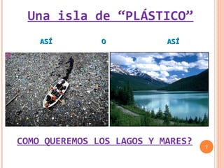 Una isla de “PLÁSTICO”
    ASÍ        O           ASÍ




COMO QUEREMOS LOS LAGOS Y MARES?   7
 