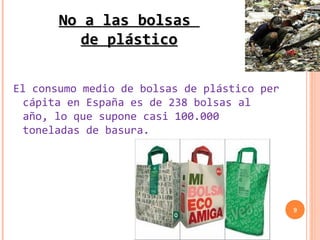 No a las bolsas
         de plástico

El consumo medio de bolsas de plástico per
  cápita en España es de 238 bolsas al
  año, lo que supone casi 100.000
  toneladas de basura.




                                             9
 