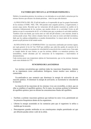 FACTORES QUE METAN LA ACTIVIDAD ENZIMATICA
Debido a la naturaleza proteica, las enzimas se ven afectadas en su actividad y estructura por los
mismos factores que afectan a las demás proteínas, entre los que cabe destacar:
- A) INGLUENCIA DEL PH: El pH del medio es el responsable de que los grupos funcionales
de las enzimas (-COOH, -NH2, -OH, -SH) pueden estar cargados positiva, y negativamente, o
posean carga neutra. Recordar que las variaciones del ph pueden ocasionar un cambio en la
estructura tridimensional de las enzimas, que pueden afectar en su actividad. Existe un pH
óptimo en que la concentración de H+ es la idónea para que se produzca la actividad catalítica.
También existe una banda, que oscila entre un valor del pH mínimo y otro máximo, donde la
enzima puede actuar. Para valores situados fuera de esta zona no existe actividad enzimática,
dado que las cadenas polipeptídicas se pueden desnaturalizar. La mayor parte de las enzimas
poseen un pH próximo al del estado neutro.
- B) INFLUENCIA DE LA TEMPERATURA: Las reacciones catalizadas por enzimas siguen,
por regla general, la ley de Van t’Hoff que establece que cada diez grados de aumento de la
temperatura se produce un aumento de velocidad de la reacción de dos a cuatro veces. Esta regla
se cumple dentro de unos limites, ya que las enzimas, debido a su naturaleza proteica, son
termolábiles, siendo afectadas por las variaciones de la temperatura e inactivándose al
desnaturalizarse.
Cada enzima posee una temperatura óptima de funcionamiento, que en las enzimas humanas
suele estar alrededor de 37ºC.

FUNCIONES DE LAS ENZIMAS
Las enzimas son proteínas que catalizan todas las reacciones bioquímicas. Además
de su importancia como catalizadores biológicos, tienen muchos usos médicos y
comerciales.
Un catalizador es una sustancia que disminuye la energía de activación de una
reacción química. Al disminuir la energía de activación, se incrementa la velocidad de
la reacción.
La mayoría de las reacciones de los sistemas vivos son reversibles, es decir, que en
ellas se establece el equilibrio químico. Por lo tanto, las enzimas aceleran la formación
de equilibrio químico, pero no afectan las concentraciones finales del equilibrio.

o

Facilitan y aceleran: reacciones químicas que realizan los seres vivos, permitiendo así
los procesos bioquímicos dentro de los organismos.

o

Liberan: la energía acumulada en las sustancias para que el organismo la utilice a
medida que la necesite.

o

Descomponen: grandes moléculas en sus constituyentes simples permitiendo así que
por difusión puedan entrar o salir de la célula.

 