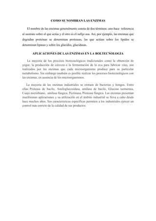 COMO SE NOMBRAN LAS ENZIMAS
El nombre de las enzimas generalmente consta de dos términos: uno hace referencia
al sustrato sobre el que actúa y el otro es el sufijo asa. Así, por ejemplo, las enzimas que
degradan proteínas se denominan proteasas, las que actúan sobre los lípidos se
denominan lipasas y sobre los glúcidos, glucidasas.
APLICACIONES DE LAS ENZIMAS EN LA BOLTECNOLOGIA
La mayoría de los procesos biotecnológicos tradicionales como la obtención de
yogur, la producción de cerveza o la fermentación de la uva para fabricar vino, son
realizados por las enzimas que cada microorganismo produce para su particular
metabolismo. Sin embargo también es posible realizar los procesos biotecnológicos con
las enzimas, en ausencia de los microorganismos.
La mayoría de las enzimas industriales se extraen de bacterias y hongos. Entre
ellas: Proteasa de bacilo, Amiloglucosidasa, amilasa de bacilo, Glucosa isomerasa,
Cuajo microbiano, amilasa fúngica, Pectinasa, Proteasa fúngica. Las enzimas presentan
muchísimas aplicaciones y su utilización en el ámbito industrial se lleva a cabo desde
hace muchos años. Sus características específicas permiten a los industriales ejercer un
control más estricto de la calidad de sus productos.

 