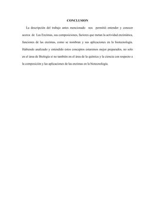CONCLUSION
La descripción del trabajo antes mencionado nos permitió entender y conocer
acerca de Las Enzimas, sus composiciones, factores que metan la actividad enzimática,
funciones de las enzimas, como se nombran y sus aplicaciones en la biotecnología.
Habiendo analizado y entendido estos conceptos estaremos mejor preparados, no solo
en el área de Biología si no también en el área de la química y la ciencia con respecto a
la composición y las aplicaciones de las enzimas en la biotecnología.

 