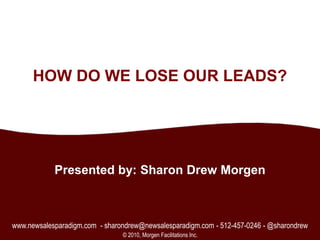 1 HOW DO WE LOSE OUR LEADS? Presented by: Sharon Drew Morgen www.newsalesparadigm.com  - sharondrew@newsalesparadigm.com - 512-457-0246 - @sharondrew © 2010, Morgen Facilitations Inc. 