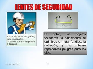 El polvo, los objetos
voladores, la salpicadura de
químicos o metal fundido, la
radiación, y luz intensa
representan peligros para los
ojos.
Ada Liz Inga Caso 5
 