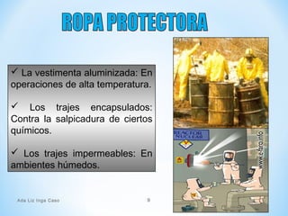  La vestimenta aluminizada: En
operaciones de alta temperatura.
 Los trajes encapsulados:
Contra la salpicadura de ciertos
químicos.
 Los trajes impermeables: En
ambientes húmedos.
Ada Liz Inga Caso 9
 