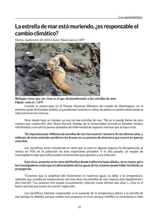 Los equinodermos
Laestrellademarestámuriendo,¿esresponsableel
cambioclimático?
Martes, Septiembre 22, 2015 | Autor: Elpais.com.co | AFP
Biólogos creen que un virus es el que desmembrando a las estrellas de mar.
Elpais. com.co | AFP
Cuando la marea baja en el Parque Nacional Olímpico del estado de Washington, en el
extremo oeste de Estados Unidos, el pasatiempo favorito es saltar de piedra en piedra observando la
vida marina en los charcos.
Pero, desde hace un tiempo, ya casi no hay estrellas de mar. "No se le puede llamar de otra
manera que catástrofe", dice Drew Harvell, bióloga de la Universidad Cornell en Estados Unidos,
refiriéndose a uno de los peores episodios de enfermedad de especies marinas que se haya visto.
"Es impresionante. Millones de estrellas de mar han muerto", lamenta. En los últimos años, a
millones de estos animales perdieron los brazos en un proceso de deterioro que ocurre en apenas
unos días.
Los científicos están estudiando la razón por la cual en algunos lugares ha desaparecido al
menos un 95% de la población de este importante predador. Y el año pasado, un equipo de
investigadores dijo que halló pruebas convincentes que apuntan a una infección.
Este virus, presente en la costa del Pacífico desde California hasta Alaska, no es nuevo, pero
los investigadores creen que el calentamiento de las aguas de los océanos puede haber facilitado su
propagación.
"Creemos que la amplitud (del fenómeno) en nuestras aguas se debe a la temperatura:
sabemos que cuando las temperaturas son más altas, las estrellas de mar mueren más rápidamente",
dice Harvell. "Los océanos han estado inusualmente calientes estos últimos dos años (...) Ese es el
factor que hay que tomar en cuenta", según ella.
Los científicos intentan comprender si el aumento de la temperatura afecta a la estrella de
mar porque la debilita, porque vuelve más propensa al virus, porque modifica el ecosistema o todo
19
 