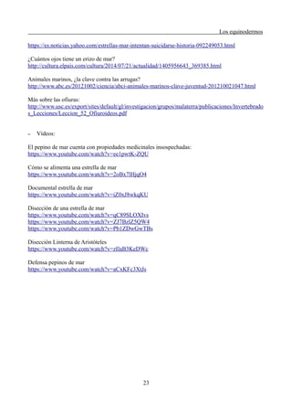 Los equinodermos
https://es.noticias.yahoo.com/estrellas-mar-intentan-suicidarse-historia-092249053.html
¿Cuántos ojos tiene un erizo de mar?
http://cultura.elpais.com/cultura/2014/07/21/actualidad/1405956643_369385.html
Animales marinos, ¿la clave contra las arrugas?
http://www.abc.es/20121002/ciencia/abci-animales-marinos-clave-juventud-201210021047.html
Más sobre las ofiuras:
http://www.usc.es/export/sites/default/gl/investigacion/grupos/malaterra/publicaciones/Invertebrado
s_Lecciones/Leccion_52_Ofiuroideos.pdf
– Vídeos:
El pepino de mar cuenta con propiedades medicinales insospechadas:
https://www.youtube.com/watch?v=ee1pwtK-ZQU
Cómo se alimenta una estrella de mar
https://www.youtube.com/watch?v=2oBx7lHjqO4
Documental estrella de mar
https://www.youtube.com/watch?v=iZ0xJ8wkqKU
Disección de una estrella de mar
https://www.youtube.com/watch?v=qC89SLOXIvs
https://www.youtube.com/watch?v=ZJ7BzlZ5QW4
https://www.youtube.com/watch?v=Pb1ZDwGwTBs
Disección Linterna de Aristóteles
https://www.youtube.com/watch?v=zIlaB3KeDWc
Defensa pepinos de mar
https://www.youtube.com/watch?v=aCxKFc3XtJs
23
 