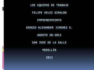 LOS EQUIPOS DE TRABAJO
FELIPE VELEZ GIRALDO
EMPRENDIMIENTO
SERGIO ALEXANDER JIMENEZ E.
AGOSTO 20-2013
SAN JOSÉ DE LA SALLE
MEDELLÍN
2013
 