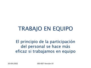 TRABAJO EN EQUIPO

       El principio de la participación
          del personal se hace más
       eficaz si trabajamos en equipo

30-09-2002        OD-007 Versión 01
 