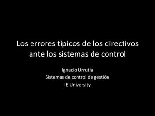 Los errores típicos de los directivos
   ante los sistemas de control
               Ignacio Urrutia
        Sistemas de control de gestión
                 IE University
 