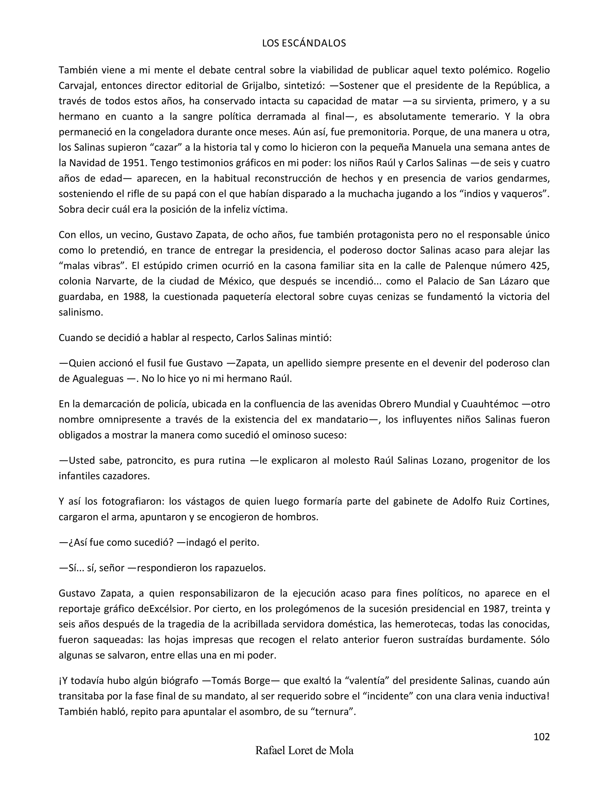 LOS ESCÁNDALOS
102
Rafael Loret de Mola
También viene a mi mente el debate central sobre la viabilidad de publicar aquel texto polémico. Rogelio
Carvajal, entonces director editorial de Grijalbo, sintetizó: —Sostener que el presidente de la República, a
través de todos estos años, ha conservado intacta su capacidad de matar —a su sirvienta, primero, y a su
hermano en cuanto a la sangre política derramada al final—, es absolutamente temerario. Y la obra
permaneció en la congeladora durante once meses. Aún así, fue premonitoria. Porque, de una manera u otra,
los Salinas supieron “cazar” a la historia tal y como lo hicieron con la pequeña Manuela una semana antes de
la Navidad de 1951. Tengo testimonios gráficos en mi poder: los niños Raúl y Carlos Salinas —de seis y cuatro
años de edad— aparecen, en la habitual reconstrucción de hechos y en presencia de varios gendarmes,
sosteniendo el rifle de su papá con el que habían disparado a la muchacha jugando a los “indios y vaqueros”.
Sobra decir cuál era la posición de la infeliz víctima.
Con ellos, un vecino, Gustavo Zapata, de ocho años, fue también protagonista pero no el responsable único
como lo pretendió, en trance de entregar la presidencia, el poderoso doctor Salinas acaso para alejar las
“malas vibras”. El estúpido crimen ocurrió en la casona familiar sita en la calle de Palenque número 425,
colonia Narvarte, de la ciudad de México, que después se incendió... como el Palacio de San Lázaro que
guardaba, en 1988, la cuestionada paquetería electoral sobre cuyas cenizas se fundamentó la victoria del
salinismo.
Cuando se decidió a hablar al respecto, Carlos Salinas mintió:
—Quien accionó el fusil fue Gustavo —Zapata, un apellido siempre presente en el devenir del poderoso clan
de Agualeguas —. No lo hice yo ni mi hermano Raúl.
En la demarcación de policía, ubicada en la confluencia de las avenidas Obrero Mundial y Cuauhtémoc —otro
nombre omnipresente a través de la existencia del ex mandatario—, los influyentes niños Salinas fueron
obligados a mostrar la manera como sucedió el ominoso suceso:
—Usted sabe, patroncito, es pura rutina —le explicaron al molesto Raúl Salinas Lozano, progenitor de los
infantiles cazadores.
Y así los fotografiaron: los vástagos de quien luego formaría parte del gabinete de Adolfo Ruiz Cortines,
cargaron el arma, apuntaron y se encogieron de hombros.
—¿Así fue como sucedió? —indagó el perito.
—Sí... sí, señor —respondieron los rapazuelos.
Gustavo Zapata, a quien responsabilizaron de la ejecución acaso para fines políticos, no aparece en el
reportaje gráfico deExcélsior. Por cierto, en los prolegómenos de la sucesión presidencial en 1987, treinta y
seis años después de la tragedia de la acribillada servidora doméstica, las hemerotecas, todas las conocidas,
fueron saqueadas: las hojas impresas que recogen el relato anterior fueron sustraídas burdamente. Sólo
algunas se salvaron, entre ellas una en mi poder.
¡Y todavía hubo algún biógrafo —Tomás Borge— que exaltó la “valentía” del presidente Salinas, cuando aún
transitaba por la fase final de su mandato, al ser requerido sobre el “incidente” con una clara venia inductiva!
También habló, repito para apuntalar el asombro, de su “ternura”.
 