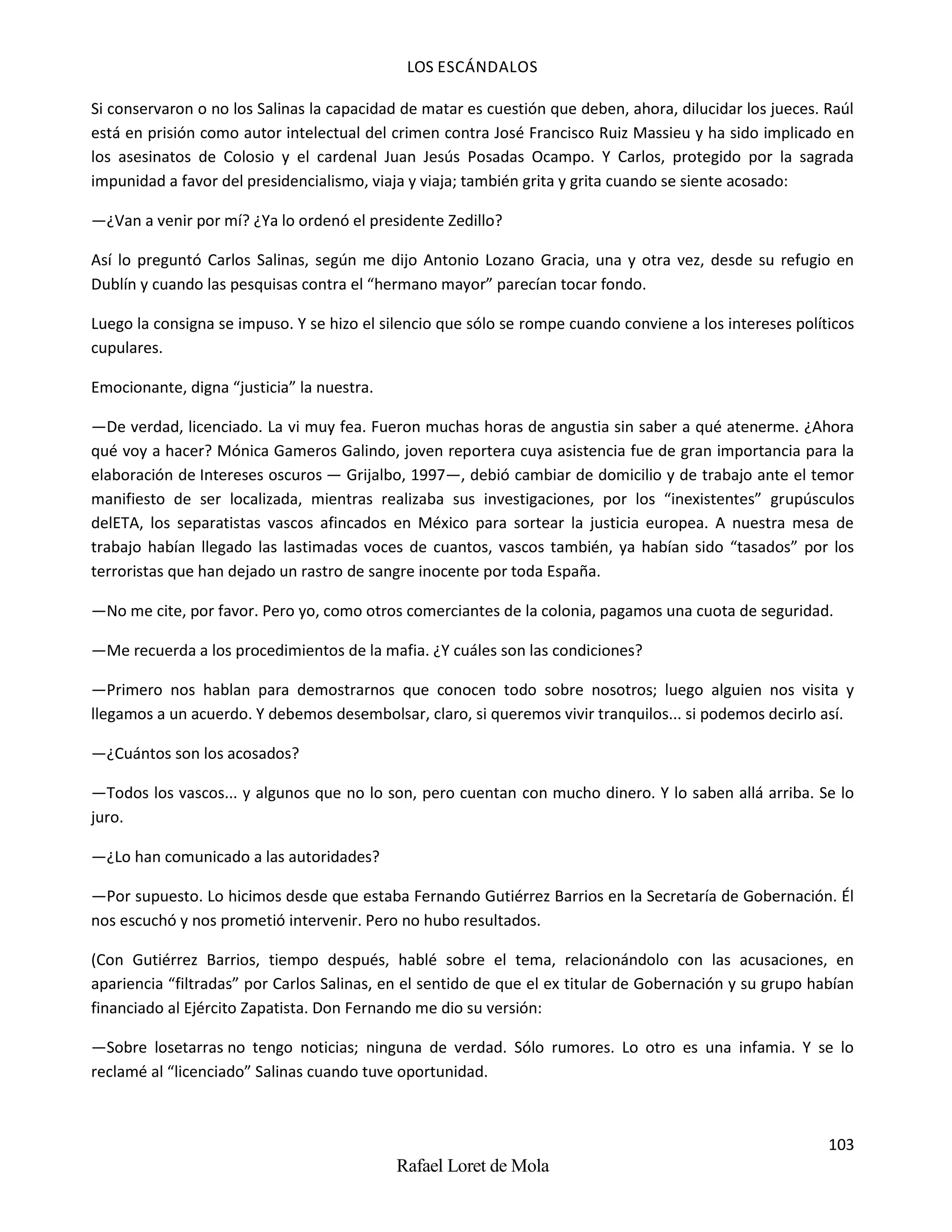 LOS ESCÁNDALOS
103
Rafael Loret de Mola
Si conservaron o no los Salinas la capacidad de matar es cuestión que deben, ahora, dilucidar los jueces. Raúl
está en prisión como autor intelectual del crimen contra José Francisco Ruiz Massieu y ha sido implicado en
los asesinatos de Colosio y el cardenal Juan Jesús Posadas Ocampo. Y Carlos, protegido por la sagrada
impunidad a favor del presidencialismo, viaja y viaja; también grita y grita cuando se siente acosado:
—¿Van a venir por mí? ¿Ya lo ordenó el presidente Zedillo?
Así lo preguntó Carlos Salinas, según me dijo Antonio Lozano Gracia, una y otra vez, desde su refugio en
Dublín y cuando las pesquisas contra el “hermano mayor” parecían tocar fondo.
Luego la consigna se impuso. Y se hizo el silencio que sólo se rompe cuando conviene a los intereses políticos
cupulares.
Emocionante, digna “justicia” la nuestra.
—De verdad, licenciado. La vi muy fea. Fueron muchas horas de angustia sin saber a qué atenerme. ¿Ahora
qué voy a hacer? Mónica Gameros Galindo, joven reportera cuya asistencia fue de gran importancia para la
elaboración de Intereses oscuros — Grijalbo, 1997—, debió cambiar de domicilio y de trabajo ante el temor
manifiesto de ser localizada, mientras realizaba sus investigaciones, por los “inexistentes” grupúsculos
delETA, los separatistas vascos afincados en México para sortear la justicia europea. A nuestra mesa de
trabajo habían llegado las lastimadas voces de cuantos, vascos también, ya habían sido “tasados” por los
terroristas que han dejado un rastro de sangre inocente por toda España.
—No me cite, por favor. Pero yo, como otros comerciantes de la colonia, pagamos una cuota de seguridad.
—Me recuerda a los procedimientos de la mafia. ¿Y cuáles son las condiciones?
—Primero nos hablan para demostrarnos que conocen todo sobre nosotros; luego alguien nos visita y
llegamos a un acuerdo. Y debemos desembolsar, claro, si queremos vivir tranquilos... si podemos decirlo así.
—¿Cuántos son los acosados?
—Todos los vascos... y algunos que no lo son, pero cuentan con mucho dinero. Y lo saben allá arriba. Se lo
juro.
—¿Lo han comunicado a las autoridades?
—Por supuesto. Lo hicimos desde que estaba Fernando Gutiérrez Barrios en la Secretaría de Gobernación. Él
nos escuchó y nos prometió intervenir. Pero no hubo resultados.
(Con Gutiérrez Barrios, tiempo después, hablé sobre el tema, relacionándolo con las acusaciones, en
apariencia “filtradas” por Carlos Salinas, en el sentido de que el ex titular de Gobernación y su grupo habían
financiado al Ejército Zapatista. Don Fernando me dio su versión:
—Sobre losetarras no tengo noticias; ninguna de verdad. Sólo rumores. Lo otro es una infamia. Y se lo
reclamé al “licenciado” Salinas cuando tuve oportunidad.
 
