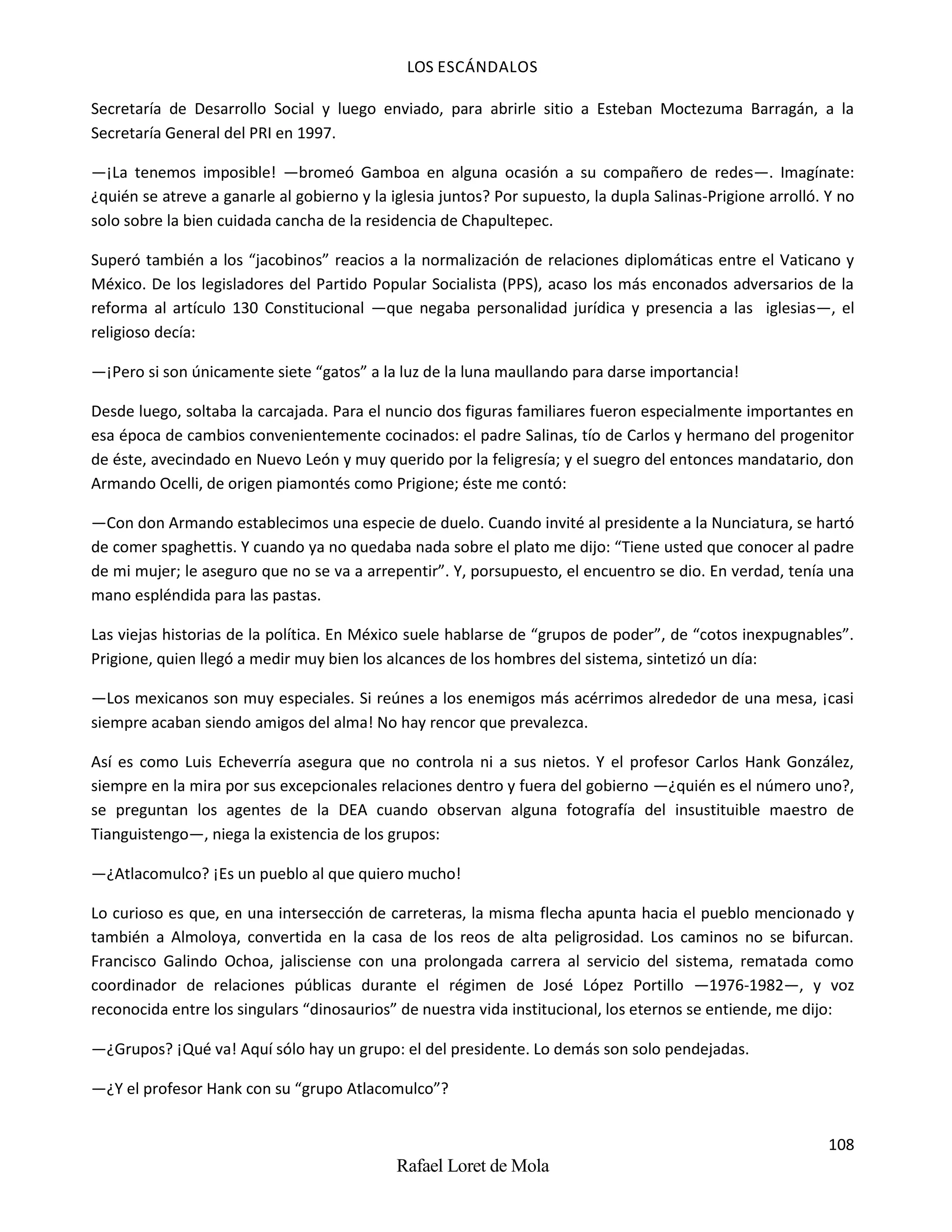 LOS ESCÁNDALOS
108
Rafael Loret de Mola
Secretaría de Desarrollo Social y luego enviado, para abrirle sitio a Esteban Moctezuma Barragán, a la
Secretaría General del PRI en 1997.
—¡La tenemos imposible! —bromeó Gamboa en alguna ocasión a su compañero de redes—. Imagínate:
¿quién se atreve a ganarle al gobierno y la iglesia juntos? Por supuesto, la dupla Salinas-Prigione arrolló. Y no
solo sobre la bien cuidada cancha de la residencia de Chapultepec.
Superó también a los “jacobinos” reacios a la normalización de relaciones diplomáticas entre el Vaticano y
México. De los legisladores del Partido Popular Socialista (PPS), acaso los más enconados adversarios de la
reforma al artículo 130 Constitucional —que negaba personalidad jurídica y presencia a las iglesias—, el
religioso decía:
—¡Pero si son únicamente siete “gatos” a la luz de la luna maullando para darse importancia!
Desde luego, soltaba la carcajada. Para el nuncio dos figuras familiares fueron especialmente importantes en
esa época de cambios convenientemente cocinados: el padre Salinas, tío de Carlos y hermano del progenitor
de éste, avecindado en Nuevo León y muy querido por la feligresía; y el suegro del entonces mandatario, don
Armando Ocelli, de origen piamontés como Prigione; éste me contó:
—Con don Armando establecimos una especie de duelo. Cuando invité al presidente a la Nunciatura, se hartó
de comer spaghettis. Y cuando ya no quedaba nada sobre el plato me dijo: “Tiene usted que conocer al padre
de mi mujer; le aseguro que no se va a arrepentir”. Y, porsupuesto, el encuentro se dio. En verdad, tenía una
mano espléndida para las pastas.
Las viejas historias de la política. En México suele hablarse de “grupos de poder”, de “cotos inexpugnables”.
Prigione, quien llegó a medir muy bien los alcances de los hombres del sistema, sintetizó un día:
—Los mexicanos son muy especiales. Si reúnes a los enemigos más acérrimos alrededor de una mesa, ¡casi
siempre acaban siendo amigos del alma! No hay rencor que prevalezca.
Así es como Luis Echeverría asegura que no controla ni a sus nietos. Y el profesor Carlos Hank González,
siempre en la mira por sus excepcionales relaciones dentro y fuera del gobierno —¿quién es el número uno?,
se preguntan los agentes de la DEA cuando observan alguna fotografía del insustituible maestro de
Tianguistengo—, niega la existencia de los grupos:
—¿Atlacomulco? ¡Es un pueblo al que quiero mucho!
Lo curioso es que, en una intersección de carreteras, la misma flecha apunta hacia el pueblo mencionado y
también a Almoloya, convertida en la casa de los reos de alta peligrosidad. Los caminos no se bifurcan.
Francisco Galindo Ochoa, jalisciense con una prolongada carrera al servicio del sistema, rematada como
coordinador de relaciones públicas durante el régimen de José López Portillo —1976-1982—, y voz
reconocida entre los singulars “dinosaurios” de nuestra vida institucional, los eternos se entiende, me dijo:
—¿Grupos? ¡Qué va! Aquí sólo hay un grupo: el del presidente. Lo demás son solo pendejadas.
—¿Y el profesor Hank con su “grupo Atlacomulco”?
 