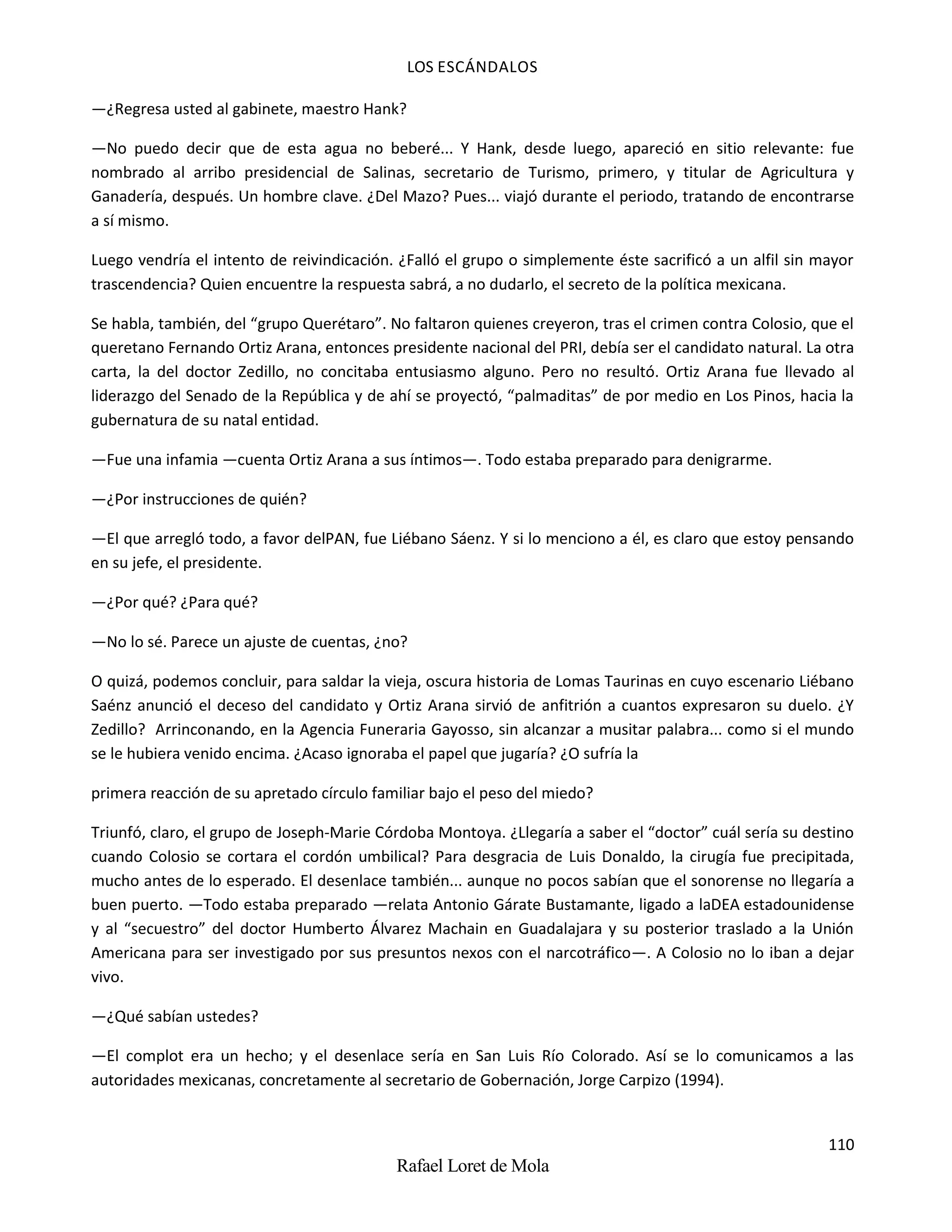 LOS ESCÁNDALOS
110
Rafael Loret de Mola
—¿Regresa usted al gabinete, maestro Hank?
—No puedo decir que de esta agua no beberé... Y Hank, desde luego, apareció en sitio relevante: fue
nombrado al arribo presidencial de Salinas, secretario de Turismo, primero, y titular de Agricultura y
Ganadería, después. Un hombre clave. ¿Del Mazo? Pues... viajó durante el periodo, tratando de encontrarse
a sí mismo.
Luego vendría el intento de reivindicación. ¿Falló el grupo o simplemente éste sacrificó a un alfil sin mayor
trascendencia? Quien encuentre la respuesta sabrá, a no dudarlo, el secreto de la política mexicana.
Se habla, también, del “grupo Querétaro”. No faltaron quienes creyeron, tras el crimen contra Colosio, que el
queretano Fernando Ortiz Arana, entonces presidente nacional del PRI, debía ser el candidato natural. La otra
carta, la del doctor Zedillo, no concitaba entusiasmo alguno. Pero no resultó. Ortiz Arana fue llevado al
liderazgo del Senado de la República y de ahí se proyectó, “palmaditas” de por medio en Los Pinos, hacia la
gubernatura de su natal entidad.
—Fue una infamia —cuenta Ortiz Arana a sus íntimos—. Todo estaba preparado para denigrarme.
—¿Por instrucciones de quién?
—El que arregló todo, a favor delPAN, fue Liébano Sáenz. Y si lo menciono a él, es claro que estoy pensando
en su jefe, el presidente.
—¿Por qué? ¿Para qué?
—No lo sé. Parece un ajuste de cuentas, ¿no?
O quizá, podemos concluir, para saldar la vieja, oscura historia de Lomas Taurinas en cuyo escenario Liébano
Saénz anunció el deceso del candidato y Ortiz Arana sirvió de anfitrión a cuantos expresaron su duelo. ¿Y
Zedillo? Arrinconando, en la Agencia Funeraria Gayosso, sin alcanzar a musitar palabra... como si el mundo
se le hubiera venido encima. ¿Acaso ignoraba el papel que jugaría? ¿O sufría la
primera reacción de su apretado círculo familiar bajo el peso del miedo?
Triunfó, claro, el grupo de Joseph-Marie Córdoba Montoya. ¿Llegaría a saber el “doctor” cuál sería su destino
cuando Colosio se cortara el cordón umbilical? Para desgracia de Luis Donaldo, la cirugía fue precipitada,
mucho antes de lo esperado. El desenlace también... aunque no pocos sabían que el sonorense no llegaría a
buen puerto. —Todo estaba preparado —relata Antonio Gárate Bustamante, ligado a laDEA estadounidense
y al “secuestro” del doctor Humberto Álvarez Machain en Guadalajara y su posterior traslado a la Unión
Americana para ser investigado por sus presuntos nexos con el narcotráfico—. A Colosio no lo iban a dejar
vivo.
—¿Qué sabían ustedes?
—El complot era un hecho; y el desenlace sería en San Luis Río Colorado. Así se lo comunicamos a las
autoridades mexicanas, concretamente al secretario de Gobernación, Jorge Carpizo (1994).
 