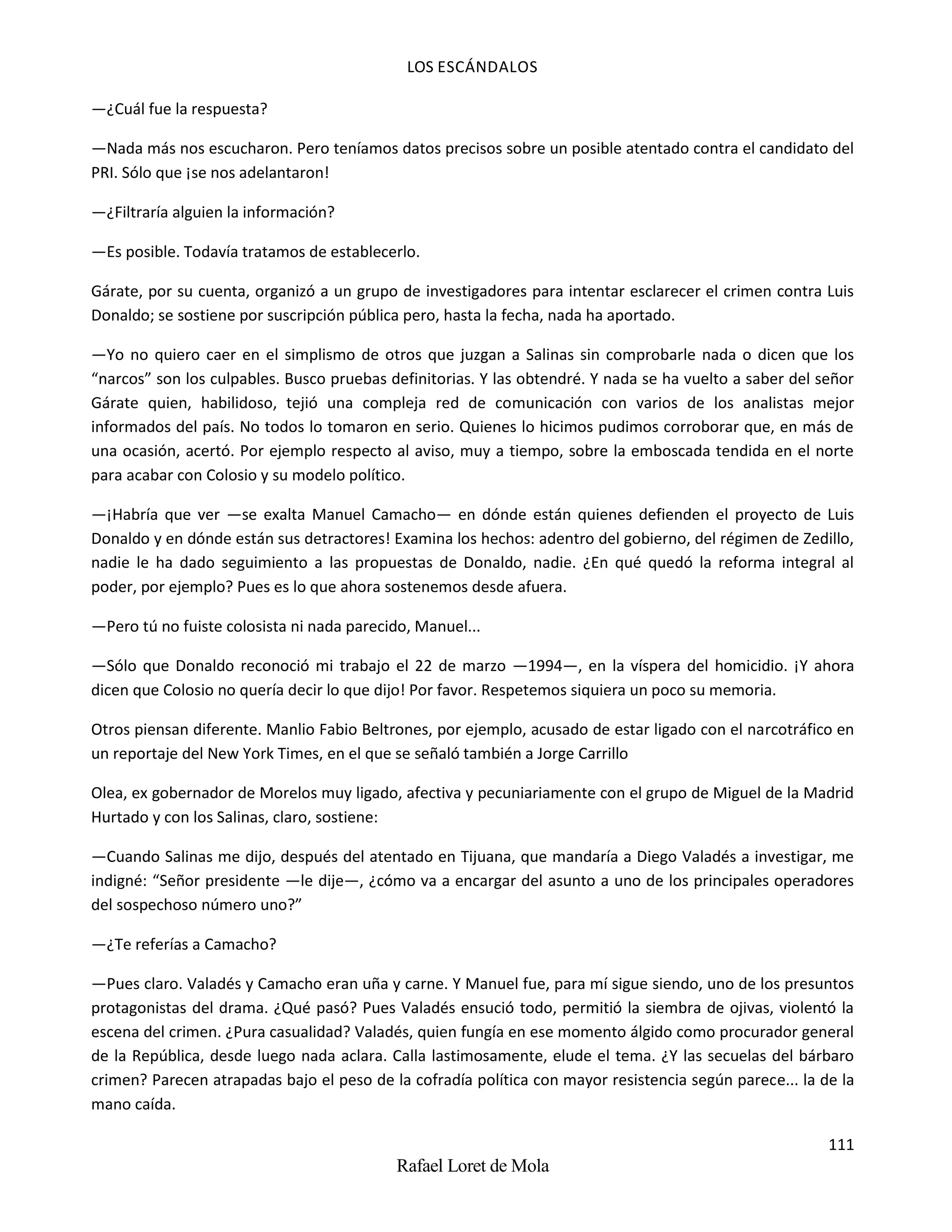LOS ESCÁNDALOS
111
Rafael Loret de Mola
—¿Cuál fue la respuesta?
—Nada más nos escucharon. Pero teníamos datos precisos sobre un posible atentado contra el candidato del
PRI. Sólo que ¡se nos adelantaron!
—¿Filtraría alguien la información?
—Es posible. Todavía tratamos de establecerlo.
Gárate, por su cuenta, organizó a un grupo de investigadores para intentar esclarecer el crimen contra Luis
Donaldo; se sostiene por suscripción pública pero, hasta la fecha, nada ha aportado.
—Yo no quiero caer en el simplismo de otros que juzgan a Salinas sin comprobarle nada o dicen que los
“narcos” son los culpables. Busco pruebas definitorias. Y las obtendré. Y nada se ha vuelto a saber del señor
Gárate quien, habilidoso, tejió una compleja red de comunicación con varios de los analistas mejor
informados del país. No todos lo tomaron en serio. Quienes lo hicimos pudimos corroborar que, en más de
una ocasión, acertó. Por ejemplo respecto al aviso, muy a tiempo, sobre la emboscada tendida en el norte
para acabar con Colosio y su modelo político.
—¡Habría que ver —se exalta Manuel Camacho— en dónde están quienes defienden el proyecto de Luis
Donaldo y en dónde están sus detractores! Examina los hechos: adentro del gobierno, del régimen de Zedillo,
nadie le ha dado seguimiento a las propuestas de Donaldo, nadie. ¿En qué quedó la reforma integral al
poder, por ejemplo? Pues es lo que ahora sostenemos desde afuera.
—Pero tú no fuiste colosista ni nada parecido, Manuel...
—Sólo que Donaldo reconoció mi trabajo el 22 de marzo —1994—, en la víspera del homicidio. ¡Y ahora
dicen que Colosio no quería decir lo que dijo! Por favor. Respetemos siquiera un poco su memoria.
Otros piensan diferente. Manlio Fabio Beltrones, por ejemplo, acusado de estar ligado con el narcotráfico en
un reportaje del New York Times, en el que se señaló también a Jorge Carrillo
Olea, ex gobernador de Morelos muy ligado, afectiva y pecuniariamente con el grupo de Miguel de la Madrid
Hurtado y con los Salinas, claro, sostiene:
—Cuando Salinas me dijo, después del atentado en Tijuana, que mandaría a Diego Valadés a investigar, me
indigné: “Señor presidente —le dije—, ¿cómo va a encargar del asunto a uno de los principales operadores
del sospechoso número uno?”
—¿Te referías a Camacho?
—Pues claro. Valadés y Camacho eran uña y carne. Y Manuel fue, para mí sigue siendo, uno de los presuntos
protagonistas del drama. ¿Qué pasó? Pues Valadés ensució todo, permitió la siembra de ojivas, violentó la
escena del crimen. ¿Pura casualidad? Valadés, quien fungía en ese momento álgido como procurador general
de la República, desde luego nada aclara. Calla lastimosamente, elude el tema. ¿Y las secuelas del bárbaro
crimen? Parecen atrapadas bajo el peso de la cofradía política con mayor resistencia según parece... la de la
mano caída.
 