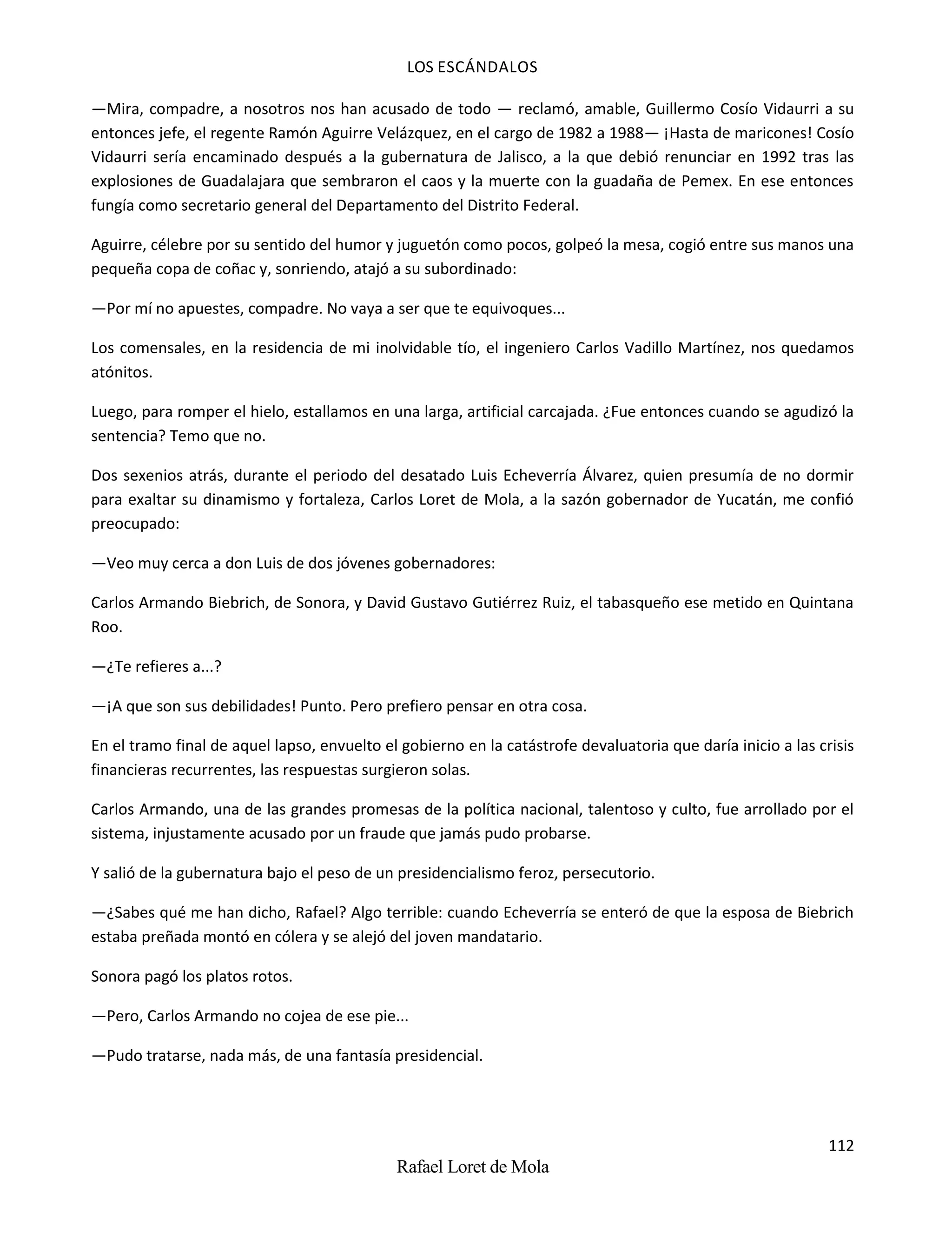 LOS ESCÁNDALOS
112
Rafael Loret de Mola
—Mira, compadre, a nosotros nos han acusado de todo — reclamó, amable, Guillermo Cosío Vidaurri a su
entonces jefe, el regente Ramón Aguirre Velázquez, en el cargo de 1982 a 1988— ¡Hasta de maricones! Cosío
Vidaurri sería encaminado después a la gubernatura de Jalisco, a la que debió renunciar en 1992 tras las
explosiones de Guadalajara que sembraron el caos y la muerte con la guadaña de Pemex. En ese entonces
fungía como secretario general del Departamento del Distrito Federal.
Aguirre, célebre por su sentido del humor y juguetón como pocos, golpeó la mesa, cogió entre sus manos una
pequeña copa de coñac y, sonriendo, atajó a su subordinado:
—Por mí no apuestes, compadre. No vaya a ser que te equivoques...
Los comensales, en la residencia de mi inolvidable tío, el ingeniero Carlos Vadillo Martínez, nos quedamos
atónitos.
Luego, para romper el hielo, estallamos en una larga, artificial carcajada. ¿Fue entonces cuando se agudizó la
sentencia? Temo que no.
Dos sexenios atrás, durante el periodo del desatado Luis Echeverría Álvarez, quien presumía de no dormir
para exaltar su dinamismo y fortaleza, Carlos Loret de Mola, a la sazón gobernador de Yucatán, me confió
preocupado:
—Veo muy cerca a don Luis de dos jóvenes gobernadores:
Carlos Armando Biebrich, de Sonora, y David Gustavo Gutiérrez Ruiz, el tabasqueño ese metido en Quintana
Roo.
—¿Te refieres a...?
—¡A que son sus debilidades! Punto. Pero prefiero pensar en otra cosa.
En el tramo final de aquel lapso, envuelto el gobierno en la catástrofe devaluatoria que daría inicio a las crisis
financieras recurrentes, las respuestas surgieron solas.
Carlos Armando, una de las grandes promesas de la política nacional, talentoso y culto, fue arrollado por el
sistema, injustamente acusado por un fraude que jamás pudo probarse.
Y salió de la gubernatura bajo el peso de un presidencialismo feroz, persecutorio.
—¿Sabes qué me han dicho, Rafael? Algo terrible: cuando Echeverría se enteró de que la esposa de Biebrich
estaba preñada montó en cólera y se alejó del joven mandatario.
Sonora pagó los platos rotos.
—Pero, Carlos Armando no cojea de ese pie...
—Pudo tratarse, nada más, de una fantasía presidencial.
 