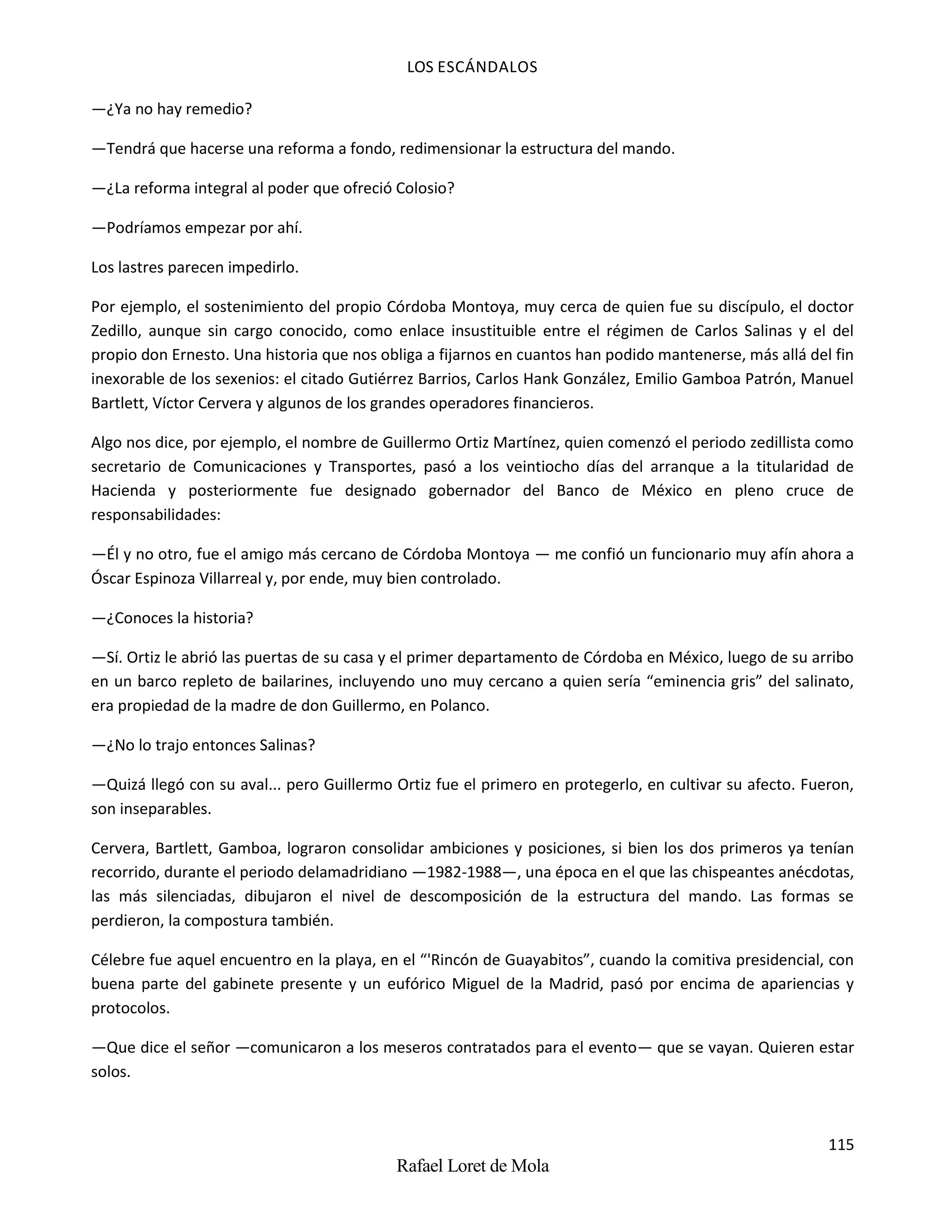 LOS ESCÁNDALOS
115
Rafael Loret de Mola
—¿Ya no hay remedio?
—Tendrá que hacerse una reforma a fondo, redimensionar la estructura del mando.
—¿La reforma integral al poder que ofreció Colosio?
—Podríamos empezar por ahí.
Los lastres parecen impedirlo.
Por ejemplo, el sostenimiento del propio Córdoba Montoya, muy cerca de quien fue su discípulo, el doctor
Zedillo, aunque sin cargo conocido, como enlace insustituible entre el régimen de Carlos Salinas y el del
propio don Ernesto. Una historia que nos obliga a fijarnos en cuantos han podido mantenerse, más allá del fin
inexorable de los sexenios: el citado Gutiérrez Barrios, Carlos Hank González, Emilio Gamboa Patrón, Manuel
Bartlett, Víctor Cervera y algunos de los grandes operadores financieros.
Algo nos dice, por ejemplo, el nombre de Guillermo Ortiz Martínez, quien comenzó el periodo zedillista como
secretario de Comunicaciones y Transportes, pasó a los veintiocho días del arranque a la titularidad de
Hacienda y posteriormente fue designado gobernador del Banco de México en pleno cruce de
responsabilidades:
—Él y no otro, fue el amigo más cercano de Córdoba Montoya — me confió un funcionario muy afín ahora a
Óscar Espinoza Villarreal y, por ende, muy bien controlado.
—¿Conoces la historia?
—Sí. Ortiz le abrió las puertas de su casa y el primer departamento de Córdoba en México, luego de su arribo
en un barco repleto de bailarines, incluyendo uno muy cercano a quien sería “eminencia gris” del salinato,
era propiedad de la madre de don Guillermo, en Polanco.
—¿No lo trajo entonces Salinas?
—Quizá llegó con su aval... pero Guillermo Ortiz fue el primero en protegerlo, en cultivar su afecto. Fueron,
son inseparables.
Cervera, Bartlett, Gamboa, lograron consolidar ambiciones y posiciones, si bien los dos primeros ya tenían
recorrido, durante el periodo delamadridiano —1982-1988—, una época en el que las chispeantes anécdotas,
las más silenciadas, dibujaron el nivel de descomposición de la estructura del mando. Las formas se
perdieron, la compostura también.
Célebre fue aquel encuentro en la playa, en el “'Rincón de Guayabitos”, cuando la comitiva presidencial, con
buena parte del gabinete presente y un eufórico Miguel de la Madrid, pasó por encima de apariencias y
protocolos.
—Que dice el señor —comunicaron a los meseros contratados para el evento— que se vayan. Quieren estar
solos.
 
