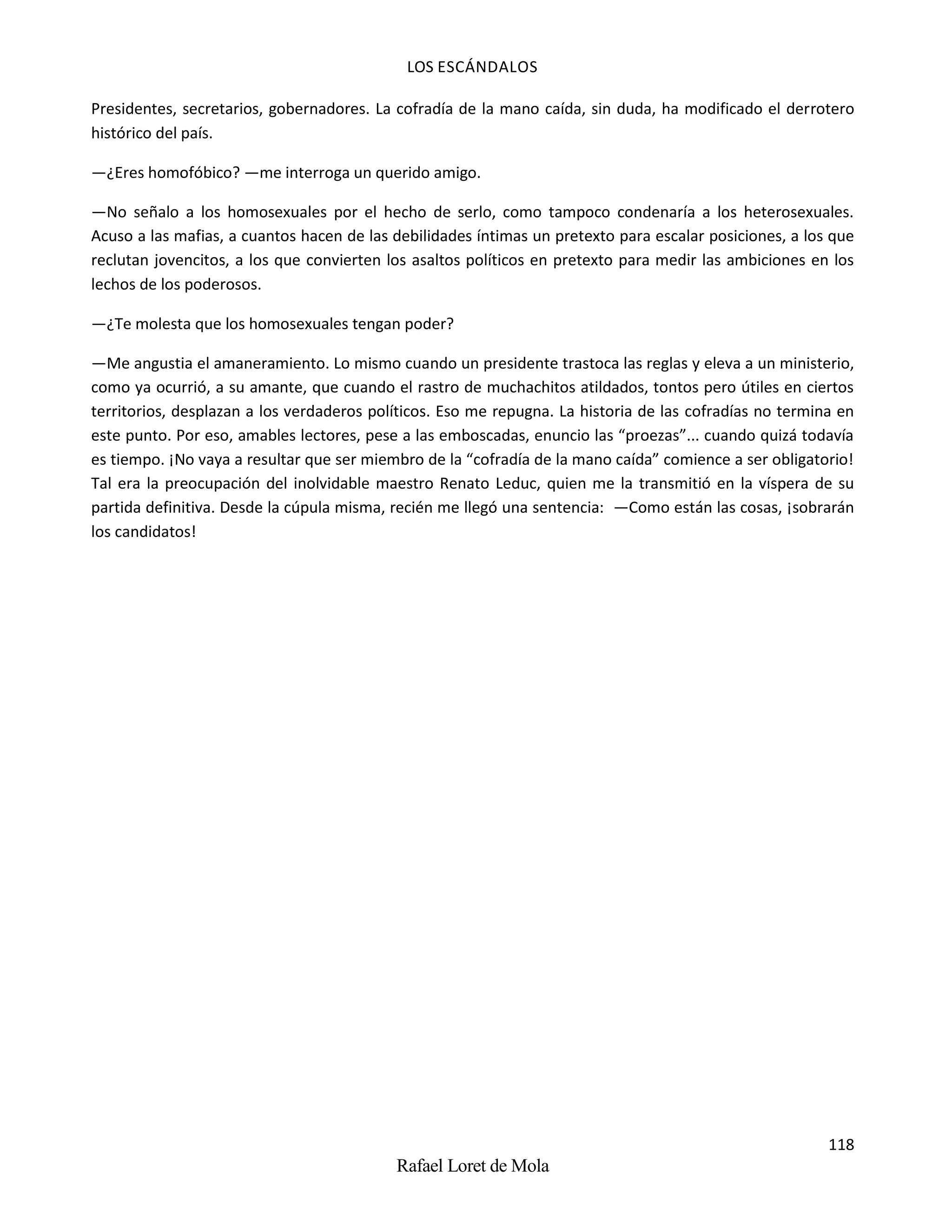 LOS ESCÁNDALOS
118
Rafael Loret de Mola
Presidentes, secretarios, gobernadores. La cofradía de la mano caída, sin duda, ha modificado el derrotero
histórico del país.
—¿Eres homofóbico? —me interroga un querido amigo.
—No señalo a los homosexuales por el hecho de serlo, como tampoco condenaría a los heterosexuales.
Acuso a las mafias, a cuantos hacen de las debilidades íntimas un pretexto para escalar posiciones, a los que
reclutan jovencitos, a los que convierten los asaltos políticos en pretexto para medir las ambiciones en los
lechos de los poderosos.
—¿Te molesta que los homosexuales tengan poder?
—Me angustia el amaneramiento. Lo mismo cuando un presidente trastoca las reglas y eleva a un ministerio,
como ya ocurrió, a su amante, que cuando el rastro de muchachitos atildados, tontos pero útiles en ciertos
territorios, desplazan a los verdaderos políticos. Eso me repugna. La historia de las cofradías no termina en
este punto. Por eso, amables lectores, pese a las emboscadas, enuncio las “proezas”... cuando quizá todavía
es tiempo. ¡No vaya a resultar que ser miembro de la “cofradía de la mano caída” comience a ser obligatorio!
Tal era la preocupación del inolvidable maestro Renato Leduc, quien me la transmitió en la víspera de su
partida definitiva. Desde la cúpula misma, recién me llegó una sentencia: —Como están las cosas, ¡sobrarán
los candidatos!
 