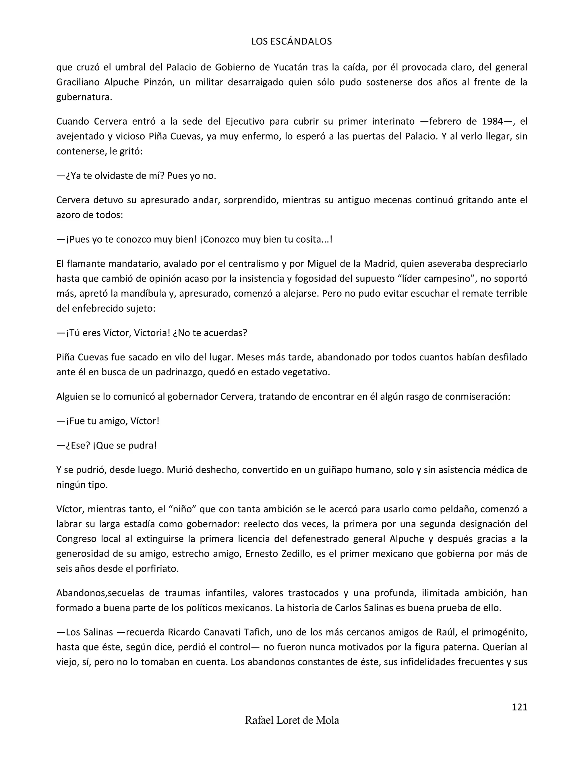 LOS ESCÁNDALOS
121
Rafael Loret de Mola
que cruzó el umbral del Palacio de Gobierno de Yucatán tras la caída, por él provocada claro, del general
Graciliano Alpuche Pinzón, un militar desarraigado quien sólo pudo sostenerse dos años al frente de la
gubernatura.
Cuando Cervera entró a la sede del Ejecutivo para cubrir su primer interinato —febrero de 1984—, el
avejentado y vicioso Piña Cuevas, ya muy enfermo, lo esperó a las puertas del Palacio. Y al verlo llegar, sin
contenerse, le gritó:
—¿Ya te olvidaste de mí? Pues yo no.
Cervera detuvo su apresurado andar, sorprendido, mientras su antiguo mecenas continuó gritando ante el
azoro de todos:
—¡Pues yo te conozco muy bien! ¡Conozco muy bien tu cosita...!
El flamante mandatario, avalado por el centralismo y por Miguel de la Madrid, quien aseveraba despreciarlo
hasta que cambió de opinión acaso por la insistencia y fogosidad del supuesto “líder campesino”, no soportó
más, apretó la mandíbula y, apresurado, comenzó a alejarse. Pero no pudo evitar escuchar el remate terrible
del enfebrecido sujeto:
—¡Tú eres Víctor, Victoria! ¿No te acuerdas?
Piña Cuevas fue sacado en vilo del lugar. Meses más tarde, abandonado por todos cuantos habían desfilado
ante él en busca de un padrinazgo, quedó en estado vegetativo.
Alguien se lo comunicó al gobernador Cervera, tratando de encontrar en él algún rasgo de conmiseración:
—¡Fue tu amigo, Víctor!
—¿Ese? ¡Que se pudra!
Y se pudrió, desde luego. Murió deshecho, convertido en un guiñapo humano, solo y sin asistencia médica de
ningún tipo.
Víctor, mientras tanto, el “niño” que con tanta ambición se le acercó para usarlo como peldaño, comenzó a
labrar su larga estadía como gobernador: reelecto dos veces, la primera por una segunda designación del
Congreso local al extinguirse la primera licencia del defenestrado general Alpuche y después gracias a la
generosidad de su amigo, estrecho amigo, Ernesto Zedillo, es el primer mexicano que gobierna por más de
seis años desde el porfiriato.
Abandonos,secuelas de traumas infantiles, valores trastocados y una profunda, ilimitada ambición, han
formado a buena parte de los políticos mexicanos. La historia de Carlos Salinas es buena prueba de ello.
—Los Salinas —recuerda Ricardo Canavati Tafich, uno de los más cercanos amigos de Raúl, el primogénito,
hasta que éste, según dice, perdió el control— no fueron nunca motivados por la figura paterna. Querían al
viejo, sí, pero no lo tomaban en cuenta. Los abandonos constantes de éste, sus infidelidades frecuentes y sus
 