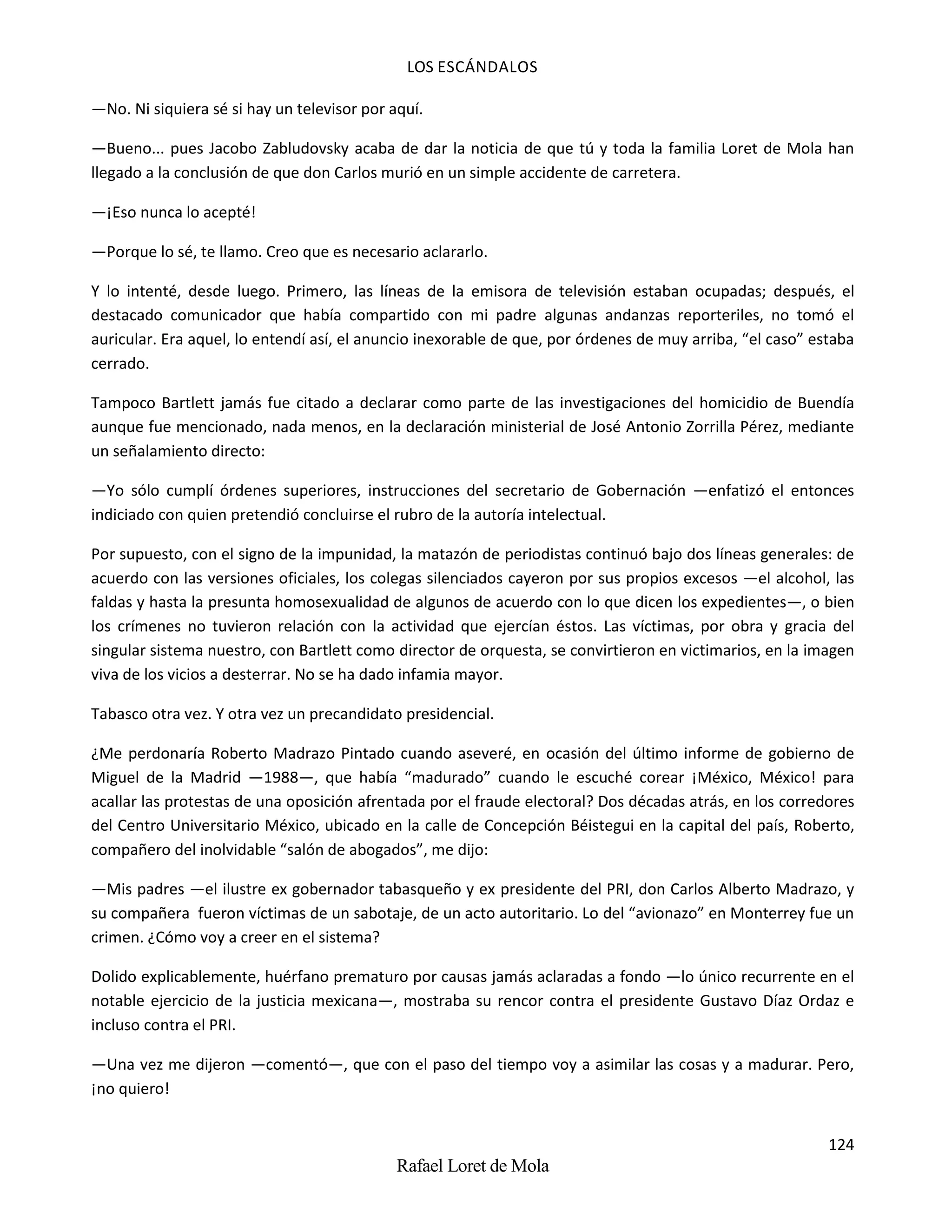 LOS ESCÁNDALOS
124
Rafael Loret de Mola
—No. Ni siquiera sé si hay un televisor por aquí.
—Bueno... pues Jacobo Zabludovsky acaba de dar la noticia de que tú y toda la familia Loret de Mola han
llegado a la conclusión de que don Carlos murió en un simple accidente de carretera.
—¡Eso nunca lo acepté!
—Porque lo sé, te llamo. Creo que es necesario aclararlo.
Y lo intenté, desde luego. Primero, las líneas de la emisora de televisión estaban ocupadas; después, el
destacado comunicador que había compartido con mi padre algunas andanzas reporteriles, no tomó el
auricular. Era aquel, lo entendí así, el anuncio inexorable de que, por órdenes de muy arriba, “el caso” estaba
cerrado.
Tampoco Bartlett jamás fue citado a declarar como parte de las investigaciones del homicidio de Buendía
aunque fue mencionado, nada menos, en la declaración ministerial de José Antonio Zorrilla Pérez, mediante
un señalamiento directo:
—Yo sólo cumplí órdenes superiores, instrucciones del secretario de Gobernación —enfatizó el entonces
indiciado con quien pretendió concluirse el rubro de la autoría intelectual.
Por supuesto, con el signo de la impunidad, la matazón de periodistas continuó bajo dos líneas generales: de
acuerdo con las versiones oficiales, los colegas silenciados cayeron por sus propios excesos —el alcohol, las
faldas y hasta la presunta homosexualidad de algunos de acuerdo con lo que dicen los expedientes—, o bien
los crímenes no tuvieron relación con la actividad que ejercían éstos. Las víctimas, por obra y gracia del
singular sistema nuestro, con Bartlett como director de orquesta, se convirtieron en victimarios, en la imagen
viva de los vicios a desterrar. No se ha dado infamia mayor.
Tabasco otra vez. Y otra vez un precandidato presidencial.
¿Me perdonaría Roberto Madrazo Pintado cuando aseveré, en ocasión del último informe de gobierno de
Miguel de la Madrid —1988—, que había “madurado” cuando le escuché corear ¡México, México! para
acallar las protestas de una oposición afrentada por el fraude electoral? Dos décadas atrás, en los corredores
del Centro Universitario México, ubicado en la calle de Concepción Béistegui en la capital del país, Roberto,
compañero del inolvidable “salón de abogados”, me dijo:
—Mis padres —el ilustre ex gobernador tabasqueño y ex presidente del PRI, don Carlos Alberto Madrazo, y
su compañera fueron víctimas de un sabotaje, de un acto autoritario. Lo del “avionazo” en Monterrey fue un
crimen. ¿Cómo voy a creer en el sistema?
Dolido explicablemente, huérfano prematuro por causas jamás aclaradas a fondo —lo único recurrente en el
notable ejercicio de la justicia mexicana—, mostraba su rencor contra el presidente Gustavo Díaz Ordaz e
incluso contra el PRI.
—Una vez me dijeron —comentó—, que con el paso del tiempo voy a asimilar las cosas y a madurar. Pero,
¡no quiero!
 