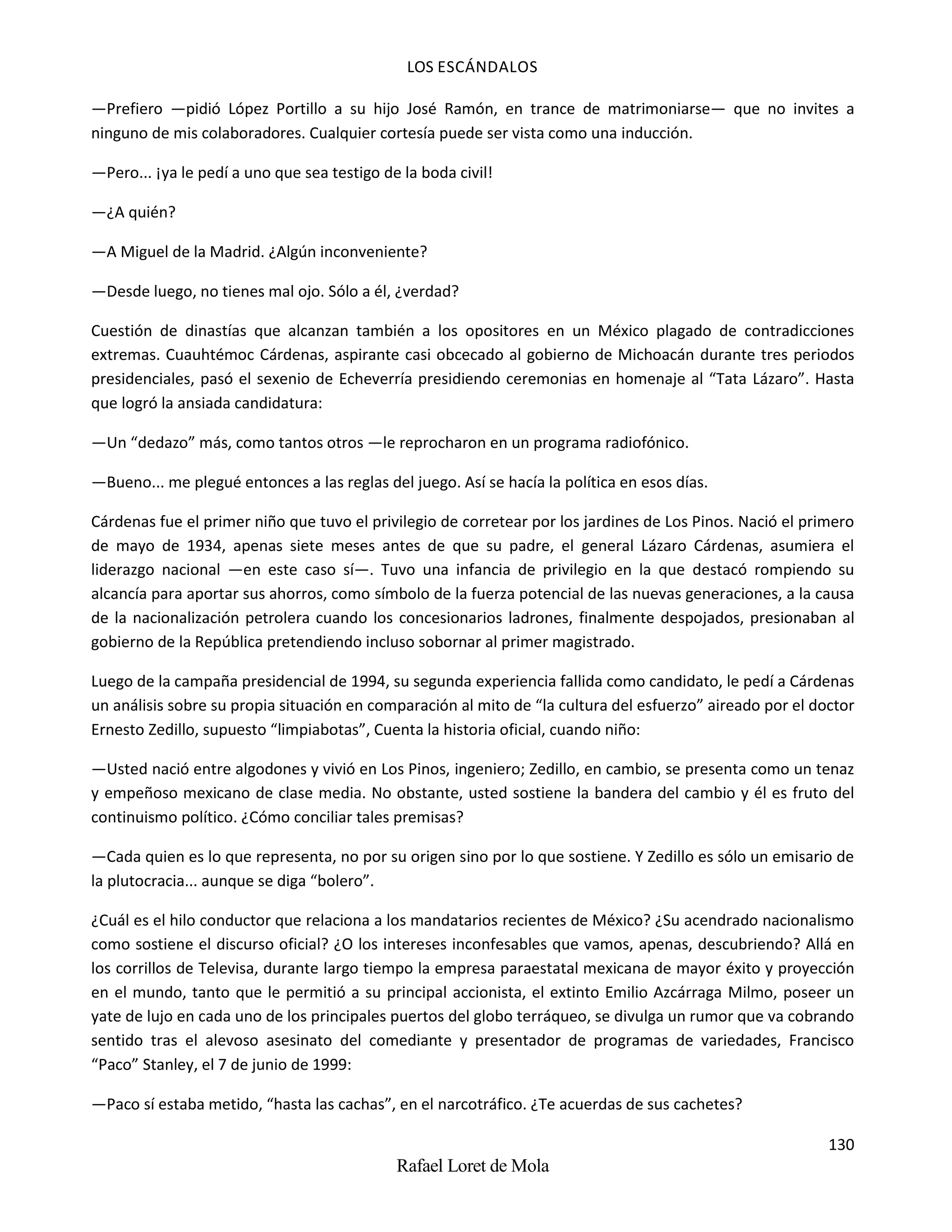 LOS ESCÁNDALOS
130
Rafael Loret de Mola
—Prefiero —pidió López Portillo a su hijo José Ramón, en trance de matrimoniarse— que no invites a
ninguno de mis colaboradores. Cualquier cortesía puede ser vista como una inducción.
—Pero... ¡ya le pedí a uno que sea testigo de la boda civil!
—¿A quién?
—A Miguel de la Madrid. ¿Algún inconveniente?
—Desde luego, no tienes mal ojo. Sólo a él, ¿verdad?
Cuestión de dinastías que alcanzan también a los opositores en un México plagado de contradicciones
extremas. Cuauhtémoc Cárdenas, aspirante casi obcecado al gobierno de Michoacán durante tres periodos
presidenciales, pasó el sexenio de Echeverría presidiendo ceremonias en homenaje al “Tata Lázaro”. Hasta
que logró la ansiada candidatura:
—Un “dedazo” más, como tantos otros —le reprocharon en un programa radiofónico.
—Bueno... me plegué entonces a las reglas del juego. Así se hacía la política en esos días.
Cárdenas fue el primer niño que tuvo el privilegio de corretear por los jardines de Los Pinos. Nació el primero
de mayo de 1934, apenas siete meses antes de que su padre, el general Lázaro Cárdenas, asumiera el
liderazgo nacional —en este caso sí—. Tuvo una infancia de privilegio en la que destacó rompiendo su
alcancía para aportar sus ahorros, como símbolo de la fuerza potencial de las nuevas generaciones, a la causa
de la nacionalización petrolera cuando los concesionarios ladrones, finalmente despojados, presionaban al
gobierno de la República pretendiendo incluso sobornar al primer magistrado.
Luego de la campaña presidencial de 1994, su segunda experiencia fallida como candidato, le pedí a Cárdenas
un análisis sobre su propia situación en comparación al mito de “la cultura del esfuerzo” aireado por el doctor
Ernesto Zedillo, supuesto “limpiabotas”, Cuenta la historia oficial, cuando niño:
—Usted nació entre algodones y vivió en Los Pinos, ingeniero; Zedillo, en cambio, se presenta como un tenaz
y empeñoso mexicano de clase media. No obstante, usted sostiene la bandera del cambio y él es fruto del
continuismo político. ¿Cómo conciliar tales premisas?
—Cada quien es lo que representa, no por su origen sino por lo que sostiene. Y Zedillo es sólo un emisario de
la plutocracia... aunque se diga “bolero”.
¿Cuál es el hilo conductor que relaciona a los mandatarios recientes de México? ¿Su acendrado nacionalismo
como sostiene el discurso oficial? ¿O los intereses inconfesables que vamos, apenas, descubriendo? Allá en
los corrillos de Televisa, durante largo tiempo la empresa paraestatal mexicana de mayor éxito y proyección
en el mundo, tanto que le permitió a su principal accionista, el extinto Emilio Azcárraga Milmo, poseer un
yate de lujo en cada uno de los principales puertos del globo terráqueo, se divulga un rumor que va cobrando
sentido tras el alevoso asesinato del comediante y presentador de programas de variedades, Francisco
“Paco” Stanley, el 7 de junio de 1999:
—Paco sí estaba metido, “hasta las cachas”, en el narcotráfico. ¿Te acuerdas de sus cachetes?
 