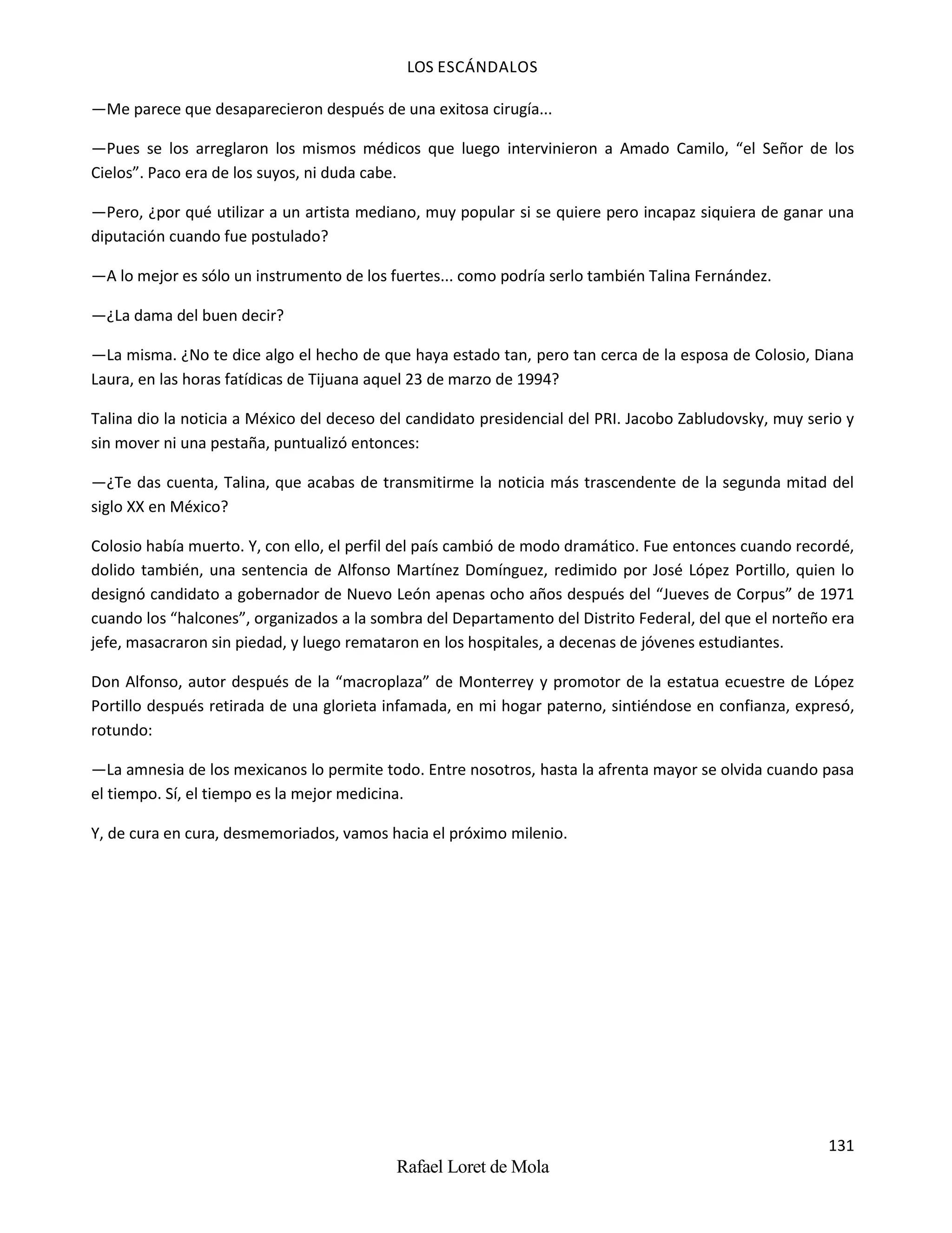 LOS ESCÁNDALOS
131
Rafael Loret de Mola
—Me parece que desaparecieron después de una exitosa cirugía...
—Pues se los arreglaron los mismos médicos que luego intervinieron a Amado Camilo, “el Señor de los
Cielos”. Paco era de los suyos, ni duda cabe.
—Pero, ¿por qué utilizar a un artista mediano, muy popular si se quiere pero incapaz siquiera de ganar una
diputación cuando fue postulado?
—A lo mejor es sólo un instrumento de los fuertes... como podría serlo también Talina Fernández.
—¿La dama del buen decir?
—La misma. ¿No te dice algo el hecho de que haya estado tan, pero tan cerca de la esposa de Colosio, Diana
Laura, en las horas fatídicas de Tijuana aquel 23 de marzo de 1994?
Talina dio la noticia a México del deceso del candidato presidencial del PRI. Jacobo Zabludovsky, muy serio y
sin mover ni una pestaña, puntualizó entonces:
—¿Te das cuenta, Talina, que acabas de transmitirme la noticia más trascendente de la segunda mitad del
siglo XX en México?
Colosio había muerto. Y, con ello, el perfil del país cambió de modo dramático. Fue entonces cuando recordé,
dolido también, una sentencia de Alfonso Martínez Domínguez, redimido por José López Portillo, quien lo
designó candidato a gobernador de Nuevo León apenas ocho años después del “Jueves de Corpus” de 1971
cuando los “halcones”, organizados a la sombra del Departamento del Distrito Federal, del que el norteño era
jefe, masacraron sin piedad, y luego remataron en los hospitales, a decenas de jóvenes estudiantes.
Don Alfonso, autor después de la “macroplaza” de Monterrey y promotor de la estatua ecuestre de López
Portillo después retirada de una glorieta infamada, en mi hogar paterno, sintiéndose en confianza, expresó,
rotundo:
—La amnesia de los mexicanos lo permite todo. Entre nosotros, hasta la afrenta mayor se olvida cuando pasa
el tiempo. Sí, el tiempo es la mejor medicina.
Y, de cura en cura, desmemoriados, vamos hacia el próximo milenio.
 